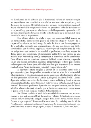 XV Simposio sobre Hermandades de Sevilla y su provincia 
era la voluntad de sus cofrades que la hermandad tuviese un hermano mayor, 
un mayordomo, dos consiliarios, un celador, un secretario, un prioste y seis 
diputados de gobierno (dividiéndose en tres antiguos y otros tantos modernos). 
Todos ellos tenían la obligación de asistir los primeros a todas las funciones de 
la corporación, y por supuesto a las juntas o cabildos generales y particulares. El 
hermano mayor estaba forzado a presidir todos los actos de la hermandad, en su 
ausencia lo haría el mayordomo. 
112 
Este último oficio, sin duda el que más responsabilidad asumía en 
las hermandades, debía hacerse garante de todas las alhajas y “haberes” de la 
corporación; además, se hacía cargo de todas las fincas que fuesen propiedad 
de la cofradía, cobrando sus arrendamientos –lo que no siempre era fácil–; 
alquilándolas con la debida seguridad; velando por el cumplimiento de todas 
las obligaciones que tuviese la hermandad; e igualmente contribuía a todos los 
demás gastos que ocurriesen. El mayordomo debía llevar sus cuentas de una 
manera muy “individual y clara”, y siempre con el acuerdo de los dos consiliarios. 
Estos últimos, que se nombran como era habitual como primero y segundo, 
tenían una función consultiva, pudiendo preguntarles por todo lo que ocurriera 
en la corporación. Por su parte, del celador se dice que “es para que lo sea en todo, 
cuidando de la Paz en los Cavildos, y de asistir con precision á ellos”. 
El secretario estaba obligado a anotar en los distintos libros todo lo 
que aconteciera, para lo que debía presenciar todos los actos de la hermandad. 
Mientras tanto, el prioste estaba para muñir o convocar a los hermanos, además 
tendría que cuidar “del aseo de la Capilla, y Alhajas de los Altares de ella”. Los seis 
diputados debían concurrir a las funciones, juntas, cabildos y demás actos que 
organizara la cofradía, “como tambien al Gobierno de la Cofradia, quando haga su 
estacion”. Se advierte que los tres diputados más antiguos asistirían, con los demás 
oficiales, a las reuniones de claverías que se harían mensualmente, momento en 
el que se abría el arca o caja de caudales de la corporación. 
Por último, también se habla de la necesidad de contar con una hermana 
camarera, que será responsable de los vestidos y alhajas de las imágenes; acorde 
con los tiempos se le podía obligar a ocupar dicha labor “por su Marido, Padre ó 
Persona, á cuyo cargo esté”. Entre sus deberes se habla del cuidado y aseo de “dichas 
Prendas, vestir, y desnudar las Santas Ymagenes, en los tiempos acostumbrados, y no 
podrá consumir, ni variar alhaja alguna, sin que lo determine la Junta de Oficio”. 
 
