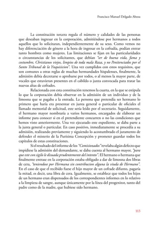 Francisco Manuel Delgado Aboza 
La constitución tercera regula el número y calidades de las personas 
que deseaban ingresar en la corporación, admitiéndose por hermanos a todos 
aquellos que lo solicitaran, independientemente de su sexo. Como vemos no 
hay diferenciación de género a la hora de ingresar en la cofradía, podían entrar 
tanto hombres como mujeres. Las limitaciones se fijan en las particularidades 
o circunstancias de los solicitantes, que debían “ser de buena vida, fama y 
costumbre, Christianos viejos, limpios de toda mala Raza, y no Penitenciados por el 
Santo Tribunal de la Ynquisicion”. Una vez cumplidos con estos requisitos, que 
son comunes a otras reglas de muchas hermandades hispalenses, finalmente, la 
admisión debía decretarse o aprobarse por todos, o al menos la mayor parte, de 
vocales que estuvieran presentes en el cabildo o junta convocada para tratar las 
nuevas altas de cofrades. 
Relacionada con esta constitución tenemos la cuarta, en la que se estipula 
lo que la corporación debía observar en la admisión de un individuo y de la 
limosna que se pagaba a la entrada. La persona que pretendía ser hermano lo 
primero que haría era presentar en junta general o particular de oficiales el 
llamado memorial de solicitud, este sería leído por el secretario. Seguidamente, 
el hermano mayor nombraría a varios hermanos, encargados de elaborar un 
informe para conocer si en el pretendiente concurren o no las condiciones que 
hemos visto anteriormente. Una vez ejecutado este expediente, se daba parte a 
la junta general o particular. En caso positivo, inmediatamente se procedía a su 
admisión, realizando previamente y siguiendo lo acostumbrado el juramento de 
defender el misterio de la Purísima Concepción y prometer guardar todos los 
capítulos de estas constituciones. 
Si el resultado del informe de los “Comisionados” revelaba algún defecto que 
impidiese la admisión del demandante, se daba cuenta al hermano mayor, “para 
que este con sigilo le disuada prudentemente del intento”. El hermano o hermana que 
finalmente entrase en la corporación estaba obligado a dar de limosna dos libras 
de cera, “teniendose por Hermana sin contribucion alguna la viuda de Hermano”. 
En el caso de que el recibido fuese el hijo mayor de un cofrade difunto, pagaría 
la mitad, es decir, una libra de cera. Igualmente, se establece que todos los hijos 
de un hermano eran dispensados de los correspondientes informes en lo relativo 
a la limpieza de sangre, aunque únicamente por la línea del progenitor, tanto del 
padre como de la madre, que hubiese sido hermano. 
113 
 