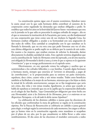 XV Simposio sobre Hermandades de Sevilla y su provincia 
114 
La constitución quinta sigue con el asunto económico, fijándose tanto 
la cuota anual con la que cada hermano debía contribuir al sustento de la 
corporación como regulando las demandas que estaban obligados a pedir. Se 
establece que todos los años en la festividad del Jueves Santo –recordemos que esta 
era la jornada en la que salía en procesión la antigua cofradía de sangre–, día en 
el que se rememora la institución de la Eucaristía, por tanto, un día fundamental 
en una corporación que tiene como uno de sus titulares la Sagrada Cena, los 
hermanos estaban obligados a ayudar a su hermandad con una asignación de 
dos reales de vellón. Esta cantidad se completaba con lo que sumaban en la 
llamada la demanda, que no era otra cosa que pedir limosnas una vez al año; 
esta última obligación se podía suplir en su defecto por la cuantía de seis reales. 
En cuanto a las mujeres, que estaban exentas de solicitar la demanda, darían 
directamente la aludida cantidad de reales. Este capítulo termina alegándose que 
con la contribución de “todos los Hermanos como bá expresado, y no de otra manera; 
será obligada la Hermandad á darles á unos y á otros lo que se expresa en la siguientte 
Constitucion” y que se recoge perfectamente en el capítulo sexto. 
Efectivamente, en este apartado vemos los sufragios y auxilios que se 
suministraban a los cofrades fallecidos y a sus familias. Cuando algún hermano 
o hermana moría, siempre que estuviese al “corriente en demandas, y pagos de 
las contribuciones”, se le proporcionaba para su entierro un paño mortuorio, 
sepultura, doce cirios, cuatro velas y seis misas rezadas. Todos estos beneficios 
también se facilitaban a la mujer de un hermano, mientras que a los hijos se daría 
la mitad de lo referido anteriormente; aunque no se fija imaginamos que sería 
seis cirios, dos velas y tres misas rezadas. Igualmente, se aclara que cuando se 
habla de sepultura se entiende que era en la capilla que la corporación disfrutaba 
en el colegio de San Basilio, “cuya Comunidad por obligacion que tiene hecha con 
esta Hermandad, asiste á los Entierros de los Hermanos, pero si se entierran en sus 
Respectivas Parroquias, se les dá todo lo dicho menos Sepultura”. 
La celebración de los distintos cabildos o juntas para las elecciones de 
los oficiales que conformaban la mesa de gobierno se regula en la constitución 
séptima. Por la Pascua de Resurrección se celebraría un cabildo o junta general 
para elegir, o reelegir según la conveniencia de cada momento, los cargos u oficios 
que ya hemos visto en la constitución segunda; estos mandatos se ocupaban 
por el plazo de un año, por lo que anualmente se debía llevar a cabo estos 
nombramientos. El día antes de las elecciones el muñidor convocaría a todos 
 