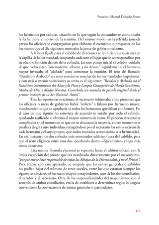 Francisco Manuel Delgado Aboza 
los hermanos por cédulas, citación en la que según la costumbre se comunicaba 
la fecha, hora y motivo de la reunión. Del mismo modo, en la referida jornada 
previa los oficiales se congregarían para elaborar el escrutinio o propuesta de los 
hermanos que al día siguiente mostraba la junta de gobierno saliente. 
A la hora fijada para el cabildo de elecciones se reunirían los asistentes en 
la capilla de la hermandad, ocupando cada uno el lugar que le correspondiese por 
su oficio o función dentro de la cofradía. En este punto inicial el celador cuidaba 
de que todos estén “con modestia, silencio, y sin Armas”, seguidamente el hermano 
mayor invocaba el “alabado” para comenzar la reunión. El rezo del llamado 
“Bendito y Alabado” era muy común en muchas de las hermandades hispalenses, 
y con más o menos variaciones su texto es el siguiente: “Bendito y Alabado sea el 
Santísimo Sacramento del Altar y la Pura y Limpia Concepción de María Santísima, 
Madre de Dios y Madre Nuestra, Concebida sin mancha de pecado original desde el 
primer instante de su Ser Natural. Amén”. 
Tras las oportunas oraciones, el secretario informaba a los presentes que 
los oficiales o mesa de gobierno había “reelecto” a fulano por hermano mayor, 
nombramiento que se aprobaría si todos los hermanos quedaban conformes. En 
el caso de que alguno no estuviera de acuerdo se votaba por todo el cabildo, 
quedando ratificado si obtenía el mayor número de votos. El proceso electoral se 
complicaba en el momento en que no se alcanzara la mayoría, en ese momento se 
pasaba a elegir a otro individuo, recogiéndose por el secretario los votos secretos de 
cada hermano y el suyo propio, que todos reunidos se mostraban a la hermandad. 
En ese instante, los dos cofrades más nominados saldrían fuera del cabildo, para 
que el resto eligiesen entre esos dos, quedando electo –lógicamente– el que más 
votos obtuviese. 
Esta misma fórmula electoral se repetiría hasta el último oficial, con la 
única excepción del prioste que era nombrado directamente por el mayordomo, 
“porque este se hace responsable de todas las Alhajas de la Hermandad, y no el Prioste”. 
Para acabar con este apartado, se estipula que las juntas generales o cabildos 
no podían bajar del número de trece vocales, entre los que estarían siempre los 
siguientes oficiales: el hermano mayor o mayordomo, uno de los dos consiliarios, 
el celador y el secretario. Otra de las responsabilidades del mayordomo, con el 
acuerdo de ambos consiliarios, era la de establecer o determinar según lo juzgase 
conveniente la convocatoria de juntas generales o particulares. 
115 
 