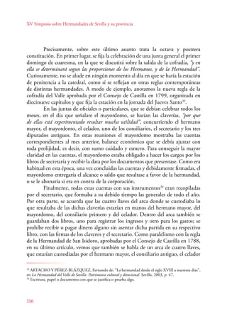 XV Simposio sobre Hermandades de Sevilla y su provincia 
116 
Precisamente, sobre este último asunto trata la octava y postrera 
constitución. En primer lugar, se fija la celebración de una junta general el primer 
domingo de cuaresma, en la que se discutirá sobre la salida de la cofradía, “y en 
ella se determinará segun las proporciones de los Hermanos, y de la Hermandad”. 
Curiosamente, no se alude en ningún momento al día en que se haría la estación 
de penitencia a la catedral, como sí se reflejan en otras reglas contemporáneas 
de distintas hermandades. A modo de ejemplo, anotamos la nueva regla de la 
cofradía del Valle aprobada por el Consejo de Castilla en 1799, organizada en 
diecinueve capítulos y que fija la estación en la jornada del Jueves Santo33. 
En las juntas de oficiales o particulares, que se debían celebrar todos los 
meses, en el día que señalare el mayordomo, se harían las claverías, “por que 
de ellas está experimentado resultar mucha utilidad”, concurriendo el hermano 
mayor, el mayordomo, el celador, uno de los consiliarios, el secretario y los tres 
diputados antiguos. En estas reuniones el mayordomo mostraba las cuentas 
correspondientes al mes anterior, balance económico que se debía ajustar con 
toda prolijidad, es decir, con sumo cuidado y esmero. Para conseguir la mayor 
claridad en las cuentas, el mayordomo estaba obligado a hacer los cargos por los 
libros de secretaría y recibir la data por los documentos que presentase. Como era 
habitual en esta época, una vez concluidas las cuentas y debidamente firmadas, el 
mayordomo entregaría el alcance o saldo que resultase a favor de la hermandad, 
o se le abonaría si era en contra de la corporación. 
Finalmente, todas estas cuentas con sus instrumentos34 eran recopiladas 
por el secretario, que formaba a su debido tiempo las generales de todo el año. 
Por otra parte, se acuerda que las cuatro llaves del arca donde se custodiaba lo 
que resultaba de las dichas claverías estarían en manos del hermano mayor, del 
mayordomo, del consiliario primero y del celador. Dentro del arca también se 
guardaban dos libros, uno para registrar los ingresos y otro para los gastos; se 
prohíbe recibir o pagar dinero alguno sin asentar dicha partida en su respectivo 
libro, con las firmas de los claveros y el secretario. Como paralelismo con la regla 
de la Hermandad de San Isidoro, aprobadas por el Consejo de Castilla en 1788, 
en su último artículo, vemos que también se habla de un arca de cuatro llaves, 
que estarían custodiadas por el hermano mayor, el consiliario antiguo, el celador 
33 ARTACHO Y PÉREZ-BLÁZQUEZ, Fernando de: “La hermandad desde el siglo XVIII a nuestros días”, 
en La Hermandad del Valle de Sevilla. Patrimonio cultural y devocional. Sevilla, 2003, p. 47. 
34 Escritura, papel o documento con que se justifica o prueba algo. 
 