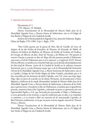 XV Simposio sobre Hermandades de Sevilla y su provincia 
4. Apéndice documental 
118 
Documento nº 1. 
1791, febrero, 19. Madrid. 
Nuevas Constituciones de la Hermandad de Nuestro Padre Jesús de la 
Humildad, Sagrada Cena, y Nuestra Señora de Subterráneo, sita en el Colegio de 
San Basilio el Magno de esta Ciudad de Sevilla. 
Archivo de la Hermandad de la Sagrada Cena. Junta de Gobierno. Reglas. 
Libros de Reglas 1791-1985. Caja 1. Regla, 1791. 
“Don Carlos quarto, por la gracia de Dios: Rey de Castilla, de Leon, de 
Aragon, de las dos Sicilias de Jerusalem, de Navarra, de Granada, de Toledo, de 
Valencia, de Galicia, de Mallorca, de Menorca, de Sevilla, de Cerdeña, de Cordova, 
de Corcega, de Murcia, de Jaen, Señor de Vizcaya, y de Molina etcª. Por quanto al 
nuestro Consejo se presento en doce de Mayo del año proximo pasado el Pedimento, 
cuyo tenor y el de las Ordenanzas que en él se expresan, es el siguiente M.P.S. Estevan 
Peiron y Merino; en nombre y en virtud de Poder que con la devida solemnidad presento 
de Don Josef de Herrera, vecino de la Ciudad de Sevilla en la collacion omnium 
Sanctorum, por si, y como Hermano mayor que es de la Hermandad del Santissimo 
Christo de la Humildad, Sagrada Cena, y Maria Santissima de Subterraneo, sita en 
su Capilla y Colegio de San Vasilio Magno de dicha Ciudad, y facultades que se le 
han concedido por los hermanos de dicha Cofradia, ante V.A. como mas haya lugar 
Digo: Que mi parte de acuerdo con los demas Hermanos, ha formado para el buen 
Regimen y Gobierno de la citada Hermandad, titulada de Nuestro Padre Jesus de la 
Humildad, Sagrada Cena, y Nuestra Señora de Subterraneo, y devocion de los Fieles 
que se quieran unir, é incorporar á ella, las Ordenanzas, ó estatutos que en igual forma 
presento, extensivas hasta ocho Capitulos, y deseando mi parte su aprovacion por esta 
Superioridad Suplico a V.A. que haviendo por presentados el Poder, y Ordenanzas, 
se sirva aprovarlas en los terminos, y vajo las condiciones que en ellas, y sus Capitulos 
se contienen, y á su virtud se libre con insercion de los mencionados Capitulos, la 
Real Provision combeniente, en lo que mi parte recivirá singular merced etcª Estevan 
Peiron, y Merino. 
Nuevas Constituciones de la Hermandad de Nuestro Padre Jesus de la 
Humildad, Sagrada Cena, y Nuestra Señora de Subterraneo, sita en el Colegio de 
San Vasilio el Magno de esta Ciudad de Sevilla. 
 