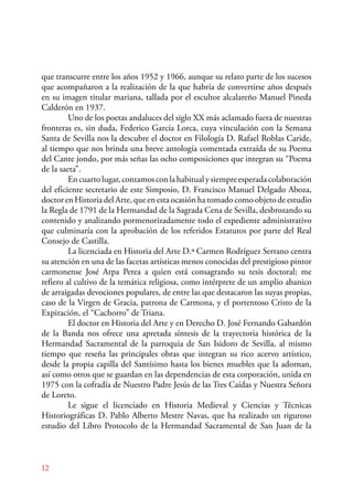 que transcurre entre los años 1952 y 1966, aunque su relato parte de los sucesos 
que acompañaron a la realización de la que habría de convertirse años después 
en su imagen titular mariana, tallada por el escultor alcalareño Manuel Pineda 
Calderón en 1937. 
Uno de los poetas andaluces del siglo XX más aclamado fuera de nuestras 
fronteras es, sin duda, Federico García Lorca, cuya vinculación con la Semana 
Santa de Sevilla nos la descubre el doctor en Filología D. Rafael Roblas Caride, 
al tiempo que nos brinda una breve antología comentada extraída de su Poema 
del Cante jondo, por más señas las ocho composiciones que integran su “Poema 
de la saeta”. 
En cuarto lugar, contamos con la habitual y siempre esperada colaboración 
del eficiente secretario de este Simposio, D. Francisco Manuel Delgado Aboza, 
doctor en Historia del Arte, que en esta ocasión ha tomado como objeto de estudio 
la Regla de 1791 de la Hermandad de la Sagrada Cena de Sevilla, desbrozando su 
contenido y analizando pormenorizadamente todo el expediente administrativo 
que culminaría con la aprobación de los referidos Estatutos por parte del Real 
Consejo de Castilla. 
12 
La licenciada en Historia del Arte D.ª Carmen Rodríguez Serrano centra 
su atención en una de las facetas artísticas menos conocidas del prestigioso pintor 
carmonense José Arpa Perea a quien está consagrando su tesis doctoral; me 
refiero al cultivo de la temática religiosa, como intérprete de un amplio abanico 
de arraigadas devociones populares, de entre las que destacaron las suyas propias, 
caso de la Virgen de Gracia, patrona de Carmona, y el portentoso Cristo de la 
Expiración, el “Cachorro” de Triana. 
El doctor en Historia del Arte y en Derecho D. José Fernando Gabardón 
de la Banda nos ofrece una apretada síntesis de la trayectoria histórica de la 
Hermandad Sacramental de la parroquia de San Isidoro de Sevilla, al mismo 
tiempo que reseña las principales obras que integran su rico acervo artístico, 
desde la propia capilla del Santísimo hasta los bienes muebles que la adornan, 
así como otros que se guardan en las dependencias de esta corporación, unida en 
1975 con la cofradía de Nuestro Padre Jesús de las Tres Caídas y Nuestra Señora 
de Loreto. 
Le sigue el licenciado en Historia Medieval y Ciencias y Técnicas 
Historiográficas D. Pablo Alberto Mestre Navas, que ha realizado un riguroso 
estudio del Libro Protocolo de la Hermandad Sacramental de San Juan de la 
 