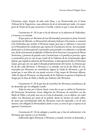 Francisco Manuel Delgado Aboza 
Christianos viejos, limpios de toda mala Raza, y no Penitenciados por el Santo 
Tribunal de la Ynquisicion, cuya admision ha de ser decretada por todos, ó la mayor 
parte de Vocales de los que concurran á Cavildo, ó Junta en que se trate del asunto. 
Constitucion 4ª. De lo que se ha de observar en la admision de Yndividuos, 
121 
y Limosna a su entrada. 
El que quiere ser Hermano de esta Hermandad, presentará en Junta General, 
ó particular de Oficiales, su Memorial de solicitud y leido por el Secretario, se cometerá 
á los Yndividuos que nombre el Hermano mayor, para que se informen si concurren 
en el Pretendiente las condiciones que expresa la Constitucion tercera. Assi executado, 
darán parte a la Junta general, ó particular, para proceder á su admision, y verificada 
esta, hecho el juramento de defender el Misterio de la Purissima Concepcion de Maria 
Santissima, y prometa de guardar estas Constituciones se le pondrá en posesion, segun 
se asostumbra; pero en caso de que resulte de los Ynformes de los Comisionados algun 
defecto, que impida la admision del Pretendiente, se dará qüenta de ello á el Hermano 
mayor, para que este con sigilo le disuada prudentemente del intento. La limosna que 
ha de dar cada Hermano, ó Hermana á su entrada, será la de dos libras de cera, 
teniendose por Hermana sin contribucion alguna la Viuda de Hermano, y por la 
mitad que es una libra de cera pueda recivirse el hijo mayor de Hermano difunto. 
Todos los hijos de Hermano, son dispensados de los Ynformes en quanto á limpieza de 
Sangre por la linea de Padre y Madre que hubiesen sido Hermanos. 
Constitucion 5ª. De lo que han de contribuir los Hermanos anualmente y de 
las demandas que son obligados á pedir. 
Todos los años por el Jueves Santo, como dia en que se celebra la Ynstitucion 
del Santissimo Sacramento, tienen obligacion los Hermanos de contribuir con dos 
Reales de Vellon, y de pedir una vez en el año la demanda, y en su defecto, seis reales 
vellon. Las Hermanas por razon de no pedirla, darán los mismos seis reales vellon, 
de suerte que contribuyendo todos los Hermanos como bá expresado, y no de otra 
manera; será obligada la Hermandad á darles á unos y á otros lo que se expresa en la 
siguiente Constitucion. 
Constitucion 6ª. De los sufragios y auxilios que se han de subministrar á los 
Hermanos que mueren y á sus Familias. 
Falleciendo algun Hermano, ó Hermana, y estando corriente en demandas, y 
 