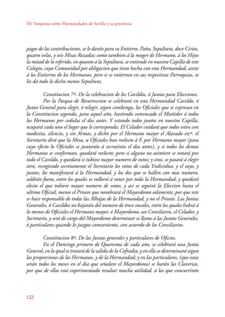 XV Simposio sobre Hermandades de Sevilla y su provincia 
pagos de las contribuciones, se le darán para su Entierro, Paño, Sepultura, doce Cirios, 
quatro velas, y seis Misas Rezadas; como tambien á la muger de Hermano, á los Hijos 
la mitad de lo referido, en quanto á la Sepultura, se entiende en nuestra Capilla de este 
Colegio, cuya Comunidad por obligacion que tiene hecha con esta Hermandad, asiste 
á los Entierros de los Hermanos, pero si se entierran en sus respectivas Parroquias, se 
les dá todo lo dicho menos Sepultura. 
122 
Constitucion 7ª. De la celebracion de los Cavildos, ó Juntas para Elecciones. 
Por la Pasqua de Resurreccion se celebrará en esta Hermandad Cavildo, ó 
Junta General para elegir, ó relegir, segun combenga, los Oficiales que se expresan en 
la Constitucion segunda, para aquel año, haviendo comvocado el Muñidor á todos 
los Hermanos por cedulas el dia antes. Y estando todos juntos en nuestra Capilla, 
ocupará cada uno el lugar que le corresponda. El Celador cuidará que todos esten con 
modestia, silencio, y sin Armas, y dicho por el Hermano mayor el Alavado etcª. el 
Secretario dirá que la Mesa, u Oficiales han reelecto á F. por Hermano mayor (para 
cuyo efecto lo Oficiales se juntarán á escrutinio el dia antes), y si todos los demas 
Hermanos se conforman, quedará reelecto; pero si alguno no asintiere se votará por 
todo el Cavildo, y quedará si tubiese mayor numero de votos; y sino, se pasará á elegir 
otro, recogiendo secretamente el Secretario los votos de cada Yndividuo, y el suyo, y 
juntos, los manifestará á la Hermandad, y los dos que se hallen con mas numero, 
saldrán fuera, entre los quales se volberá á votar por toda la Hermandad, y quedará 
electo el que tubiere mayor numero de votos; y asi se seguirá la Eleccion hasta el 
ultimo Oficial, menos el Prioste que nombrará el Mayordomo solamente, por que este 
se hace responsable de todas las Alhajas de la Hermandad, y no el Prioste. Las Juntas 
Generales, ó Cavildos no bajarán del numero de trece vocales, entre los quales habrá á 
lo menos de Oficiales el Hermano mayor, ó Mayordomo, un Consiliario, el Celador, y 
Secretario, y será de cargo del Mayordomo determinar se llame á las Juntas Generales, 
ó particulares quando lo juzgue comveniente, con acuerdo de los Consiliarios. 
Constitucion 8ª. De las Juntas generales y particulares de Oficios. 
En el Domingo primero de Quaresma de cada año, se celebrará una Junta 
General, en la qual se tratará de la salida de la Cofradia, y en ella se determinará segun 
las proporciones de los Hermanos, y de la Hermandad; y en las particulares, (que estas 
serán todos los meses en el dia que señalare el Mayordomo) se harán las Claverias, 
por que de ellas está experimentado resultar mucha utilidad, á las que concurrirán 
 