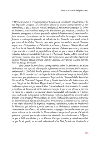 Francisco Manuel Delgado Aboza 
el Hermano mayor, y el Mayordomo: El Celador, un Consiliario; el Secretario, y los 
tres Diputados antiguos. El Mayordomo llevará su qüenta correspondiente al mes 
antecedente, la que se ajustara con toda proligidad, haciendo los cargos por los Libros 
de Secretaria, y reciviendo la data por los Documentos que presenten, y conclusas las 
firmarán, entregando el alcance que resulte á favor de la Hermandad, ó percibiendo si 
fuere en contra. Estas qüentas con los Ynstrumentos de ellas, las recogerá el Secretario, 
formará a su tiempo las generales de todo el año. Las llaves del Arca donde exista lo 
que resulte de las dichas Claverias, que serán quatro, las tendrán, una el Hermano 
mayor, otra el Mayordomo, ó el Consiliario primero, y la otra el Celador. Dentro de 
este Arca, ha de haver dos Libros, uno para apuntar el dinero que entre, y otro para 
el que sale. No se recivirá, ni pagará dinero alguno sin que se siente la Partida en su 
respectivo Libro, firmandola los Claveros, y el Secretario. Sevilla y Abril once de mil 
setecientos y noventa años. Josef Herrera, Hermano mayor. Juan Zorrilla. Agustin de 
Zuñiga. Francisco Rafael Jimenez. Antonio Andrade. Josef Bueno. Martin Sagredo. 
Felix de Zuñiga Secretario. 
Para tomar la providencia correspondiente sobre la aprovacion de dichas 
Ordenanzas, con copia de ellas se pidió informe instructivo á nuestra Real Audiencia 
de Grados de la Ciudad de Sevilla, que hizo en seis de Noviembre del año ultimo, el que 
se sigue. M.P.S. manda V.M. en Despacho de los del vuestro Consejo de doze de Julio 
de este año, que oyendo instructivamente á la parte de la Hermandad del Santissimo 
Christo de la Humildad, Sagrada Cena, y Maria Santissima del Subterraneo, sita 
en el Colegio de San Vasilio el Magno de esta Ciudad, y á vuestro Fiscal en esta Real 
Audiencia informemos por mano de Don Pedro Escolano de Arrieta vuestro Secretario, 
y Escribano de Camara de dicho Supremo Consejo, lo que se nos ofrezca y parezca, 
en razon de si deverá, ó no subsistir dicha Hermandad, reformando en el primer 
caso, moderando, ó ampliando sus Ordenanzas conforme á el espiritu de vuestro Real 
Decreto, sobre arreglo de Hermandades. En efecto, verificada la Audiencia, instructiva 
no advertimos cosa alguna que disuada su permanencia, y hallamos que su instituto 
es con obgeto al culto de las Sagradas Ymagenes; é igualmente piadoso en beneficio de 
los Hermanos que fallecen; y por lo respectivo á sus Ordenanzas, tampoco contienen 
circunstancia, que directa, ni indirectamente se oponga á las moderaciones con que 
deven subsistir en los subcesibo las Hermandades á excepcion de que en el Capitulo 
quinto se expresará que las qüestaciones con demandas deverán limitarse á la Yglesia 
en que se halla establecida, y a sus Puertas. En cuyos terminos, y estando entendida 
en que há de quedar en un todo subordinada á la Real Jurisdiccion Ordinaria, á 
123 
 
