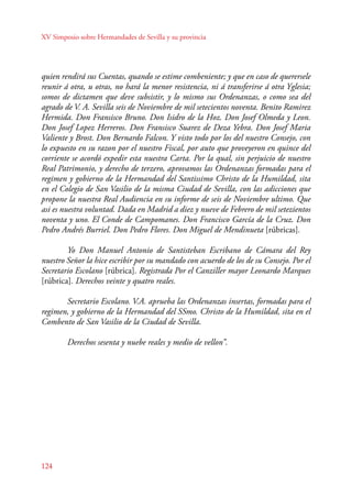 XV Simposio sobre Hermandades de Sevilla y su provincia 
quien rendirá sus Cuentas, quando se estime combeniente; y que en caso de querersele 
reunir á otra, u otras, no hará la menor resistencia, ni á transferirse á otra Yglesia; 
somos de dictamen que deve subsistir, y lo mismo sus Ordenanzas, o como sea del 
agrado de V. A. Sevilla seis de Noviembre de mil setecientos noventa. Benito Ramirez 
Hermida. Don Fransisco Bruno. Don Isidro de la Hoz. Don Josef Olmeda y Leon. 
Don Josef Lopez Herreros. Don Fransisco Suarez de Deza Yebra. Don Josef Maria 
Valiente y Brost. Don Bernardo Falcon. Y visto todo por los del nuestro Consejo, con 
lo expuesto en su razon por el nuestro Fiscal, por auto que proveyeron en quince del 
corriente se acordó expedir esta nuestra Carta. Por la qual, sin perjuicio de nuestro 
Real Patrimonio, y derecho de terzero, aprovamos las Ordenanzas formadas para el 
regimen y gobierno de la Hermandad del Santissimo Christo de la Humildad, sita 
en el Colegio de San Vasilio de la misma Ciudad de Sevilla, con las adicciones que 
propone la nuestra Real Audiencia en su informe de seis de Noviembre ultimo. Que 
asi es nuestra voluntad. Dada en Madrid a diez y nueve de Febrero de mil setezientos 
noventa y uno. El Conde de Campomanes. Don Francisco García de la Cruz. Don 
Pedro Andrés Burriel. Don Pedro Flores. Don Miguel de Mendinueta [rúbricas]. 
124 
Yo Don Manuel Antonio de Santisteban Escribano de Cámara del Rey 
nuestro Señor la hice escribir por su mandado con acuerdo de los de su Consejo. Por el 
Secretario Escolano [rúbrica]. Registrada Por el Canziller mayor Leonardo Marques 
[rúbrica]. Derechos veinte y quatro reales. 
Secretario Escolano. V.A. aprueba las Ordenanzas insertas, formadas para el 
regimen, y gobierno de la Hermandad del SSmo. Christo de la Humildad, sita en el 
Combento de San Vasilio de la Ciudad de Sevilla. 
Derechos sesenta y nuebe reales y medio de vellon”. 
 