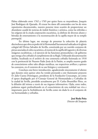 Palma elaborado entre 1762 y 1765 por quien fuera su mayordomo, Joaquín 
José Rodríguez de Quesada. Al cruzar los datos allí contenidos con los de otros 
repositorios documentales, nuestro ponente tiene ocasión de proporcionar un 
abundante caudal de noticias de índole histórica y artística, como las referidas a 
los orígenes de la citada corporación eucarística, su disfrute de diversos altares y 
bóvedas de enterramiento o la reconstrucción de la capilla mayor de su templo 
parroquial. 
E n último lugar, me encargo de presentar la colección de platería 
dieciochesca que obra en poder de la Hermandad Sacramental radicada en la iglesia 
colegial del Divino Salvador de Sevilla, constituida por un nutrido conjunto de 
piezas asociadas al culto eucarístico, al exorno de la capilla del sagrario y de diversas 
imágenes escultóricas, y al ejercicio de las funciones protocolarias y de gobierno 
que otorga a los cofrades el cumplimiento de su Regla. Utilizando documentación 
inédita, localizada en el archivo de esta centenaria cofradía fusionada en 1918 
con la penitencial de Nuestro Padre Jesús de la Pasión, se amplía nuestro grado 
de conocimiento sobre tales alhajas metálicas, sus respectivos artífices y quienes 
las costearon, en el contexto de su uso litúrgico y ceremonial. 
Concluyo esta breve introducción, agradeciendo sinceramente el aliento 
que durante estos quince años ha venido prestando a este ilusionante proyecto 
D. Julio Cuesta Domínguez, presidente de la Fundación Cruzcampo, así como 
el apoyo desplegado por el Consejo General de Hermandades y Cofradías de 
la ciudad de Sevilla, presidido actualmente por D. Carlos Bourrellier Pérez, en 
la difusión del mismo a través de sus órganos informativos. Ojala, entre todos, 
podamos seguir profundizando en el conocimiento de esta realidad tan viva e 
importante para la Archidiócesis de Sevilla como sin duda lo es el conjunto de 
sus hermandades y cofradías. 
José Roda Peña 
Director del Simposio 
13 
 