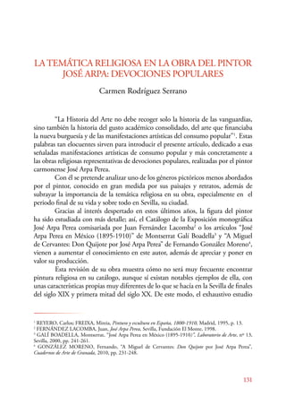 LA TEMÁTICA RELIGIOSA EN LA OBRA DEL PINTOR 
131 
JOSÉ ARPA: DEVOCIONES POPULARES 
Carmen Rodríguez Serrano 
“La Historia del Arte no debe recoger solo la historia de las vanguardias, 
sino también la historia del gusto académico consolidado, del arte que financiaba 
la nueva burguesía y de las manifestaciones artísticas del consumo popular”1. Estas 
palabras tan elocuentes sirven para introducir el presente artículo, dedicado a esas 
señaladas manifestaciones artísticas de consumo popular y más concretamente a 
las obras religiosas representativas de devociones populares, realizadas por el pintor 
carmonense José Arpa Perea. 
Con él se pretende analizar uno de los géneros pictóricos menos abordados 
por el pintor, conocido en gran medida por sus paisajes y retratos, además de 
subrayar la importancia de la temática religiosa en su obra, especialmente en el 
periodo final de su vida y sobre todo en Sevilla, su ciudad. 
Gracias al interés despertado en estos últimos años, la figura del pintor 
ha sido estudiada con más detalle; así, el Catálogo de la Exposición monográfica 
José Arpa Perea comisariada por Juan Fernández Lacomba2 o los artículos “José 
Arpa Perea en México (1895-1910)” de Montserrat Galí Boadella3 y “A Miguel 
de Cervantes: Don Quijote por José Arpa Perea” de Fernando González Moreno4, 
vienen a aumentar el conocimiento en este autor, además de apreciar y poner en 
valor su producción. 
Esta revisión de su obra muestra cómo no será muy frecuente encontrar 
pintura religiosa en su catálogo, aunque sí existan notables ejemplos de ella, con 
unas características propias muy diferentes de lo que se hacía en la Sevilla de finales 
del siglo XIX y primera mitad del siglo XX. De este modo, el exhaustivo estudio 
1 REYERO, Carlos; FREIXA, Mireia, Pintura y escultura en España, 1800-1910, Madrid, 1995, p. 13. 
2 FERNÁNDEZ LACOMBA, Juan, José Arpa Perea, Sevilla, Fundación El Monte, 1998. 
3 GALÍ BOADELLA, Montserrat, “José Arpa Perea en México (1895-1910)”, Laboratorio de Arte, nº 13, 
Sevilla, 2000, pp. 241-261. 
4 GONZÁLEZ MORENO, Fernando, “A Miguel de Cervantes: Don Quijote por José Arpa Perea”, 
Cuadernos de Arte de Granada, 2010, pp. 231-248. 
 