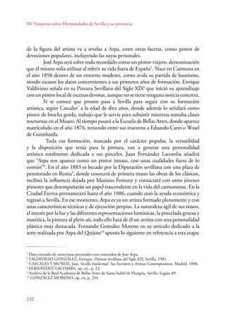 XV Simposio sobre Hermandades de Sevilla y su provincia 
de la figura del artista va a revelar a Arpa, entre otras facetas, como pintor de 
devociones populares, incluyendo las suyas personales. 
132 
José Arpa será sobre todo recordado como un pintor viajero, denominación 
que él mismo solía utilizar al referir su vida fuera de España5. Nace en Carmona en 
el año 1858 dentro de un entorno modesto, como avala su partida de bautismo, 
siendo escasos los datos concernientes a sus primeros años de formación. Enrique 
Valdivieso señala en su Pintura Sevillana del Siglo XIX6 que inició su aprendizaje 
con un pintor local de escenas devotas, aunque no se tiene ninguna noticia concreta. 
Sí se conoce que pronto pasa a Sevilla para seguir con su formación 
artística, según Cascales7 a la edad de diez años, donde además lo señalará como 
pintor de brocha gorda, trabajo que le servía para subsistir mientras tomaba clases 
nocturnas en el Museo. Al tiempo pasará a la Escuela de Bellas Artes, donde aparece 
matriculado en el año 1876, teniendo entre sus maestros a Eduardo Cano o Wssel 
de Guimbarda. 
Toda esa formación, marcada por el carácter popular, la versatilidad 
y la disposición que tenía para la pintura, van a generar una personalidad 
artística totalmente dedicada a sus pinceles. Juan Fernández Lacomba añadirá 
que “Arpa nos aparece como un pintor innato, con unas cualidades fuera de lo 
común”8. En el año 1883 es becado por la Diputación sevillana con una plaza de 
pensionado en Roma9, donde conocerá de primera mano las obras de los clásicos, 
recibirá la influencia dejada por Mariano Fortuny y contactará con otros jóvenes 
pintores que desempañarán un papel trascendente en la vida del carmonense. En la 
Ciudad Eterna permanecerá hasta el año 1886, cuando cesó la ayuda económica y 
regresó a Sevilla. En ese momento, Arpa es ya un artista formado plenamente y con 
unas características técnicas y de ejecución propias. La naturaleza ágil de sus trazos, 
el interés por la luz y las diferentes representaciones lumínicas, la pincelada gruesa y 
matérica, la pintura al plein-air, todo ello hará de él un artista con una personalidad 
plástica muy destacada. Fernando González Moreno en su artículo dedicado a la 
serie realizada por Arpa del Quijote10 apunta lo siguiente en referencia a esta etapa: 
5 Dato extraído de entrevistas personales con conocidos de José Arpa. 
6 VALDIVIESO GONZÁLEZ, Enrique, Pintura Sevillana del Siglo XIX, Sevilla, 1981. 
7 CASCALES Y MUÑOZ, José, Sevilla Intelectual. Sus Escritores y Artistas Contemporáneos, Madrid, 1896. 
8 FERNÁNDEZ LACOMBA, op. cit., p. 23. 
9 Archivo de la Real Academia de Bellas Artes de Santa Isabel de Hungría, Sevilla. Legajo 89. 
10 GONZÁLEZ MORENO, op. cit, p. 234. 
 