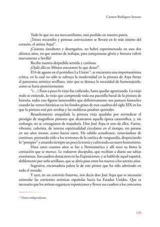 Carmen Rodríguez Serrano 
Todo lo que no sea mercantilismo, está perdido en nuestra patria. 
¡Tristes recuerdos y penosas convicciones se llevará en lo más íntimo del 
135 
corazón, el artista Arpa!”. 
¡Cuántos sinsabores y desengaños, no habrá experimentado en esos dos 
últimos años, en que ansioso de trabajar, para conquistarse gloria y fortuna volvió 
nuevamente a Sevilla! 
Reciba nuestra despedida sentida y cariñosa. 
¡Ojalá allá en México encuentre lo que desee!”. 
El 6 de agosto en el periódico La Unión15, se encuentra una importantísima 
crítica, en la cual no sólo se subraya la modernidad en la pintura de Arpa frente 
al panorama artístico sevillano, sino que se destaca la necesidad de homenajearle, 
como se haría posteriormente: 
“(…) Poco a poco lo viejo fue cediendo, hasta quedar agonizando. Lo viejo 
malo se entiende, lo viejo que comprende toda esa pacotilla banal de la pintura de 
historia, todas esas figuras lamentables que definitivamente nos parecen fantoches 
cuando las vemos hieráticas en los fondos grises de esos cuadros del siglo XIX en los 
que la pintura está por arrobas y las molduras pesaban quintales. 
Resueltamente aniquilada la pintura vieja quedaba por reivindicar el 
prestigio de magníficos pintores que alcanzaron aquella época catastrófica, y, sin 
embargo, no se contagiaron de majadería. Don José Arpa es uno de ellos. Fuerte, 
vibrante, colorista, de intensa espiritualidad circulante en el tiempo, sin pararse 
en sus años mozos, como hacen otros. Ha sabido actualizarse, renovándose de 
continuo, prestando oído a los sermones de la estética de vanguardia, despreciando 
lo “pompier” y amando siempre un poco la ironía y cultivando un suave humorismo. 
Hace unos cuantos años se fue a Norteamérica y allí tuvo su firma la 
cotización que se merece. Le rodearon discípulos, que recibían a diario sus sabias 
enseñanzas. Sus cuadros destacaron en las Exposiciones, y se habló de aquel español, 
doblemente por serlo sevillano, que se abría paso entre los nuevos a los setenta años. 
Sugestiva, encantadora paleta la de este pintor que ha sido admirado en 
todo el mundo. 
Y ayer, en un convivio fraterno, nos decía don José Arpa que es necesario 
estimular las corrientes artísticas españolas hacia los Estados Unidos. Que es 
necesario que los artistas organicen exposiciones y lleven sus cuadros a los concursos 
15 Diario independiente. 
 