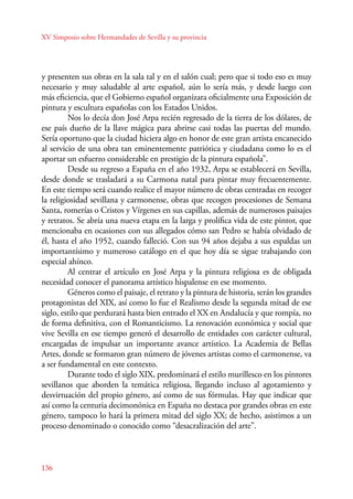 XV Simposio sobre Hermandades de Sevilla y su provincia 
y presenten sus obras en la sala tal y en el salón cual; pero que si todo eso es muy 
necesario y muy saludable al arte español, aún lo sería más, y desde luego con 
más eficiencia, que el Gobierno español organizara oficialmente una Exposición de 
pintura y escultura españolas con los Estados Unidos. 
136 
Nos lo decía don José Arpa recién regresado de la tierra de los dólares, de 
ese país dueño de la llave mágica para abrirse casi todas las puertas del mundo. 
Sería oportuno que la ciudad hiciera algo en honor de este gran artista encanecido 
al servicio de una obra tan eminentemente patriótica y ciudadana como lo es el 
aportar un esfuerzo considerable en prestigio de la pintura española”. 
Desde su regreso a España en el año 1932, Arpa se establecerá en Sevilla, 
desde donde se trasladará a su Carmona natal para pintar muy frecuentemente. 
En este tiempo será cuando realice el mayor número de obras centradas en recoger 
la religiosidad sevillana y carmonense, obras que recogen procesiones de Semana 
Santa, romerías o Cristos y Vírgenes en sus capillas, además de numerosos paisajes 
y retratos. Se abría una nueva etapa en la larga y prolífica vida de este pintor, que 
mencionaba en ocasiones con sus allegados cómo san Pedro se había olvidado de 
él, hasta el año 1952, cuando falleció. Con sus 94 años dejaba a sus espaldas un 
importantísimo y numeroso catálogo en el que hoy día se sigue trabajando con 
especial ahínco. 
Al centrar el artículo en José Arpa y la pintura religiosa es de obligada 
necesidad conocer el panorama artístico hispalense en ese momento. 
Géneros como el paisaje, el retrato y la pintura de historia, serán los grandes 
protagonistas del XIX, así como lo fue el Realismo desde la segunda mitad de ese 
siglo, estilo que perdurará hasta bien entrado el XX en Andalucía y que rompía, no 
de forma definitiva, con el Romanticismo. La renovación económica y social que 
vive Sevilla en ese tiempo generó el desarrollo de entidades con carácter cultural, 
encargadas de impulsar un importante avance artístico. La Academia de Bellas 
Artes, donde se formaron gran número de jóvenes artistas como el carmonense, va 
a ser fundamental en este contexto. 
Durante todo el siglo XIX, predominará el estilo murillesco en los pintores 
sevillanos que aborden la temática religiosa, llegando incluso al agotamiento y 
desvirtuación del propio género, así como de sus fórmulas. Hay que indicar que 
así como la centuria decimonónica en España no destaca por grandes obras en este 
género, tampoco lo hará la primera mitad del siglo XX; de hecho, asistimos a un 
proceso denominado o conocido como “desacralización del arte”. 
 