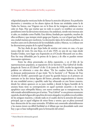 XV Simposio sobre Hermandades de Sevilla y su provincia 
religiosidad popular mexicana hubo de llamar la atención del pintor. Esa profusión 
decorativa y cromática en los altares típicos de fiestas tan señaladas como la de 
Todos los Santos, esas Vírgenes tan en la línea de las imágenes andaluzas van a 
calar en Arpa. Hay que reseñar que no todo es casual y se establece un enorme 
paralelismo entre las devociones mexicanas y las andaluzas, siendo más intensas aún 
si cabe, en ciudades como Puebla. Esta última, fundada por españoles, muchos de 
ellos sevillanos y que siempre sintió apego por España, va a ser al igual que Sevilla, 
una ciudad mariana por excelencia. La decoración típica de la talavera poblana, en 
muchos casos con la alternancia de las tonalidades azules y blancas, va a enlazar con 
las decoraciones propias de la capital hispalense. 
138 
No hay duda de que Arpa hubo de sentirse casi como en casa, a la que 
nunca dejó de venir. En esta línea, en el año 1929, en uno de sus viajes desde 
Estados Unidos, tuvo lugar una Exposición en el Círculo Mercantil con su obra. 
Ésta fue muy difundida por la prensa de la época y de ellas se pueden extraer 
interesantes opiniones. 
Entre las obras presentadas en dicha exposición, y en el hilo de las 
representaciones populares, se expusieron En la Sacristía y Fray Gabriel de Sevilla. 
Joaquín de Torres en El Liberal16 el día 12 de junio de 1929, escribe las siguientes 
palabras en referencia a estas dos obras: “De los cuadros hechos en Sevilla 
se destacan poderosamente el que titula “En la Sacristía” y el “Retrato de Fray 
Gabriel de Sevilla”, pareciendo que el autor ha querido buscar en el primero un 
contraste en las dos únicas figuras del lienzo, pintadas magistralmente y dentro 
de una tonalidad serena y apacible; nada hay rebuscado en este lienzo maestro, 
donde los valores aparecen en su justa medida y donde la figura humilde de la 
anciana beata tiene su contraposición en aquel sacristán socarrón y de rostro 
apoplético cuya sobrepelliz blanca, con suaves sombras que se transparentan, ha 
sido tratado admirablemente por el artista. “Fray Gabriel” es una pintura netamente 
española, donde la figura del capuchino de rostro alargado y tez pálida evoca la solidez 
de los antiguos maestros, y donde nada en el cuadro desvía la atención del asunto 
principal, que es aquel religioso de mirar firme y sereno, que en plena juventud 
hace abstracción de las cosas terrenales. El hábito está construido admirablemente 
y las manos tienen esa difícil facilidad en el dibujo que tan descuidado suele estar 
hoy y que es base indispensable para la formación del artista”. 
16 Diario liberal de información general. 
 
