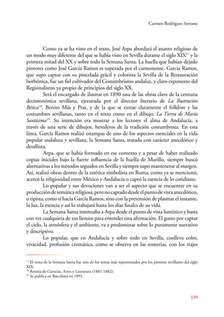 Carmen Rodríguez Serrano 
Como ya se ha visto en el texto, José Arpa abordará el asunto religioso de 
un modo muy diferente del que se había visto en Sevilla durante el siglo XIX17 y la 
primera mitad del XX y sobre todo la Semana Santa. La huella que habían dejado 
pintores como José García Ramos es superada por el carmonense. García Ramos, 
que supo captar con su pincelada grácil y colorista la Sevilla de la Restauración 
borbónica, fue un fiel cultivador del Costumbrismo andaluz, y claro exponente del 
Regionalismo ya propio de principios del siglo XX. 
Será el encargado de ilustrar en 1890 una de las obras clave de la centuria 
decimonónica sevillana, ejecutada por el director literario de La Ilustración 
Bética18, Benito Más y Prat, y de la que se extrae claramente el folklore y las 
costumbres sevillanas, tanto en el texto como en el dibujo: La Tierra de María 
Santísima19. Su intención era mostrar a los lectores el alma de Andalucía, a 
través de una serie de dibujos, herederos de la tradición costumbrista. En esta 
línea, García Ramos realizó estampas de uno de los aspectos esenciales en la vida 
popular andaluza y sevillana, la Semana Santa, tratada con carácter anecdótico y 
detallista. 
Arpa, que se había formado en ese contexto y a pesar de haber realizado 
copias iniciales bajo la fuerte influencia de la huella de Murillo, siempre buscó 
alternativas a los métodos seguidos en Sevilla y siempre supo mantenerse al margen. 
Así, realizó obras dentro de la estética simbolista en Roma, como ya se mencionó, 
acercó la religiosidad entre México y Andalucía o captó la esencia de lo cotidiano. 
Lo popular y sus devociones van a ser el aspecto que se encuentre en su 
producción de temática religiosa, pero no captado desde el punto de vista anecdótico, 
o tipista, como sí hacía García Ramos, sino con la pretensión de plasmar el instante, 
la luz, la esencia y así lo trabajará hasta los días finales de su vida. 
La Semana Santa interesaba a Arpa desde el punto de vista lumínico y basta 
con ver cualquiera de sus lienzos para entender esta afirmación. El gusto por captar 
el cielo, la atmósfera y el ambiente, va a predominar sobre lo puramente narrativo 
y descriptivo. 
Lo popular, que en Andalucía y sobre todo en Sevilla, conlleva color, 
vivacidad, profusión cromática, como se observa en las romerías, con los trajes 
17 El tema de la Semana Santa fue uno de los temas más representados por los pintores sevillanos del siglo 
XIX. 
18 Revista de Ciencias, Artes y Literatura (1881-1882). 
19 Se publica en Barcelona en 1891. 
139 
 
