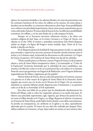 XV Simposio sobre Hermandades de Sevilla y su provincia 
típicos, los mantones bordados y los adornos florales; así como las procesiones con 
los contrastes lumínicos de los cirios, los reflejos en los mantos, los tonos platas y 
dorados con sus destellos, va a interesar sobremanera a José Arpa. Estas posibilidades 
van a reforzar una pincelada impresionista y hasta cierto punto expresionista que ya 
venía cultivando el pintor. Él nunca dejó de buscar la luz, las diferentes posibilidades 
cromáticas, los reflejos, y en los años finales de su vida tampoco lo haría. 
140 
Aunque no es frecuente encontrar referencias escritas a las obras con 
temática religiosa de José Arpa, en la revista Carmona y su Virgen de Gracia, con 
edición en el año 1946, el escritor y periodista carmonense José María Requena 
realizó un elogio a la figura del longevo artista titulado Arpa, Pintor de la Luz, 
donde sí aborda esta faceta. 
En él, Requena destaca la facilidad de Arpa para pintar el cielo, su capacidad 
para entender y captar la luz así como acentuar el estrecho vínculo existente entre el 
artista y su Carmona natal, incluyendo las devociones en ella existentes. La Virgen 
de Gracia, la patrona y El Cachorro de Santa María son dos de los referidos: 
“Hasta cuando pinta a su Patrona, nuestra Virgen de Gracia, le da al espacio 
adusto y serio de Santa María transparencia celeste, y al contemplar su “Cristo de 
la Expiración” levemente iluminado por la sobriedad de unos candelabros, nos 
muestra a Sevilla tal y como es su fe; en su primavera lisa y sin nubes; en su Semana 
Santa de cruces que germinan con fragancia de Redención, entre Vírgenes dolorosas 
angustiadas por los labios y lagrimosas por las pupilas”. 
Nuestra Señora de Gracia, obra en colección particular en Carmona, muestra 
a la patrona en el altar mayor de la iglesia de Santa María de la Asunción, hecho 
singular que ocurre una vez al año con la Novena de la Virgen. En ese momento, 
abandona su camarín habitual siendo dispuesta para el besamanos y su posterior 
culto en el día de su Festividad, el 8 de septiembre. 
Esta obra nos habla de un pintor que ha abandonado absolutamente los 
límites del dibujo, todo es color, luz, impresión, pintura es su estado más puro. Se 
observa una pincelada expresionista, ágil, vigorosa, que destaca los puntos de luz, 
así como el reflejo dorado en la Virgen y su ráfaga. Requena al referirse a la patrona 
en el interior de Santa María, pudo haber hecho alusión a esta tabla concretamente. 
Se percibe esa transparencia, ese ambiente en la iglesia y su altar, especialmente 
adornado para la ocasión. El marco de esta obra fue realizado por Joaquín Daza, 
tallista residente en Carmona y al que Arpa realizó un retrato en esos mismos años. 
 