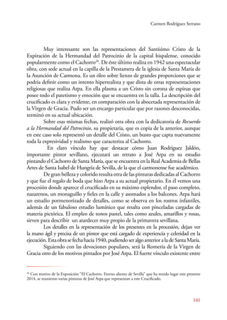 Carmen Rodríguez Serrano 
Muy interesante son las representaciones del Santísimo Cristo de la 
Expiración de la Hermandad del Patrocinio de la capital hispalense, conocido 
popularmente como el Cachorro20. De éste último realiza en 1942 una espectacular 
obra, con sede actual en la capilla de la Prestamera de la iglesia de Santa María de 
la Asunción de Carmona. Es un óleo sobre lienzo de grandes proporciones que se 
podría definir como un intento hiperrealista y que dista de otras representaciones 
religiosas que realiza Arpa. En ella plasma a un Cristo sin corona de espinas que 
posee todo el patetismo y emoción que se encuentra en la talla. La descripción del 
crucificado es clara y evidente, en comparación con la abocetada representación de 
la Virgen de Gracia. Pudo ser un encargo particular que por razones desconocidas, 
terminó en su actual ubicación. 
Sobre esas mismas fechas, realizó otra obra con la dedicatoria de Recuerdo 
a la Hermandad del Patrocinio, su propietaria, que es copia de la anterior, aunque 
en este caso solo representó un detalle del Cristo, un busto que capta nuevamente 
toda la expresividad y realismo que caracteriza al Cachorro. 
En claro vínculo hay que destacar cómo Juan Rodríguez Jaldón, 
importante pintor sevillano, ejecutará un retrato a José Arpa en su estudio 
pintando el Cachorro de Santa María, que se encuentra en la Real Academia de Bellas 
Artes de Santa Isabel de Hungría de Sevilla, de la que el carmonense fue académico. 
De gran belleza y colorido resulta otra de las pinturas dedicadas al Cachorro 
y que fue el regalo de boda que hizo Arpa a su actual propietario. En él vemos una 
procesión donde aparece el crucificado en su máximo esplendor, el paso completo, 
nazarenos, un monaguillo y fieles en la calle y asomados a los balcones. Arpa hará 
un estudio pormenorizado de detalles, como se observa en los rostros infantiles, 
además de un fabuloso estudio lumínico que resalta con pinceladas cargadas de 
materia pictórica. El empleo de tonos pastel, tales como azules, amarillos y rosas, 
sirven para describir un atardecer muy propio de la primavera sevillana. 
Los detalles en la representación de los presentes en la procesión, dejan ver 
la mano ágil y precisa de un pintor que está cargado de experiencia y celeridad en la 
ejecución. Esta obra se fecha hacia 1940, pudiendo ser algo anterior a la de Santa María. 
Siguiendo con las devociones populares, será la Romería de la Virgen de 
Gracia otro de los motivos pintados por José Arpa. El fuerte vínculo existente entre 
20 Con motivo de la Exposición “El Cachorro. Eterno aliento de Sevilla” que ha tenido lugar este presente 
2014, se reunieron varias pinturas de José Arpa que representan a este Crucificado. 
141 
 