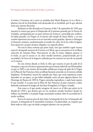 XV Simposio sobre Hermandades de Sevilla y su provincia 
el artista y Carmona, tal y como ya señalaba José María Requena, le va a llevar a 
plasmar una de las festividades más destacadas de su localidad, por la que además 
tenía una enorme devoción. 
142 
Realizará un óleo firmado en Carmona, el día 7 de septiembre de 1939, que 
muestra la carreta que porta el Simpecado de la patrona pasando por la Puerta de 
Córdoba, acompañada por un gran número de romeros y precedida por acólitos. 
Ya había pintado a la Virgen en el interior del templo de Santa María, y en esta 
ocasión representa una escena con un marcado acento popular. Apenas se distingue 
el elemento mariano, predominando el estudio de color, de la luz sobre la figura. 
Esta aparecerá, aunque siempre relegada a un segundo plano. 
No será la única romería que pinte Arpa, sino que también captó escenas 
como la Acampada nocturna de Carretas en el Rocío, que se encuentra en la sevillana 
colección de Antonio Plata. Nuevamente en ella, lo único religioso patente es 
el título, ya que la escena es un claro estudio lumínico, proporcionado por la 
oscuridad y las luces de la hoguera realizada por los romeros en una de sus parada 
en el camino. 
En esta misma década se fecha la obra que muestra el paso de palio de la 
Amargura, y que no es la única representación que el artista realizó de esta Hermandad, 
ya que en 1893 y con motivo del incendio sufrido por el paso de palio de la Virgen 
en la Plaza de San Francisco, hizo un dibujo bastante conocido en el entorno cofrade 
hispalense. El dramático suceso fue captado por Arpa, que tenía experiencia como 
ilustrador en esa época, ya que había trabajado como tal para algunos diarios. Ese 
Domingo de Ramos de 1893 la Virgen estrenaba respiraderos y nada hacía esperar 
lo que sucedió. A su paso por la Plaza de San Francisco el paso comenzó a arder, 
dañando seriamente la imagen de San Juan Evangelista, la Virgen y el palio. 
Este tema es el que puede recogerse de nuevo en el óleo que pintó en la 
década de 1930 y que destaca por ser un excelente estudio lumínico donde los 
reflejos, los destellos o el propio fuego anaranjado resaltan sobre la oscuridad de la 
noche sevillana. 
Esta es la esencia pura de José Arpa, la búsqueda de la luz, la búsqueda del 
instante, la búsqueda de la intensidad cromática y la plasticidad, un empeño que 
llenó toda su vida y que sin duda consiguió plasmar con sus pinceles. 
 
