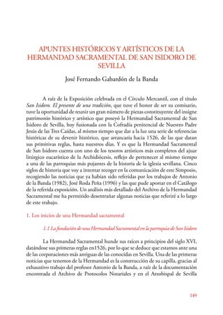 149 
APUNTES HISTÓRICOS Y ARTÍSTICOS DE LA 
HERMANDAD SACRAMENTAL DE SAN ISIDORO DE 
SEVILLA 
José Fernando Gabardón de la Banda 
A raíz de la Exposición celebrada en el Círculo Mercantil, con el título 
San Isidoro. El presente de una tradición, que tuve el honor de ser su comisario, 
tuve la oportunidad de reunir un gran número de piezas constituyente del insigne 
patrimonio histórico y artístico que poseyó la Hermandad Sacramental de San 
Isidoro de Sevilla, hoy fusionada con la Cofradía penitencial de Nuestro Padre 
Jesús de las Tres Caídas, al mismo tiempo que dar a la luz una serie de referencias 
históricas de su devenir histórico, que arrancaría hacia 1526, de las que datan 
sus primitivas reglas, hasta nuestros días. Y es que la Hermandad Sacramental 
de San Isidoro cuenta con uno de los tesoros artísticos más completos del ajuar 
litúrgico eucarístico de la Archidiócesis, reflejo de pertenecer al mismo tiempo 
a una de las parroquias más pujantes de la historia de la iglesia sevillana. Cinco 
siglos de historia que voy a intentar recoger en la comunicación de este Simposio, 
recogiendo las noticias que ya habían sido referidas por los trabajos de Antonio 
de la Banda (1982), José Roda Peña (1996) y las que pude aportar en el Catálogo 
de la referida exposición. Un análisis más detallado del Archivo de la Hermandad 
Sacramental me ha permitido desentrañar algunas noticias que referiré a lo largo 
de este trabajo. 
1. Los inicios de una Hermandad sacramental 
1.1 La fundación de una Hermandad Sacramental en la parroquia de San Isidoro 
La Hermandad Sacramental hunde sus raíces a principios del siglo XVI, 
datándose sus primeras reglas en1526, por lo que se deduce que estamos ante una 
de las corporaciones más antiguas de las conocidas en Sevilla. Una de las primeras 
noticias que tenemos de la Hermandad es la construcción de su capilla, gracias al 
exhaustivo trabajo del profesor Antonio de la Banda, a raíz de la documentación 
encontrada el Archivo de Protocolos Notariales y en el Arzobispal de Sevilla 
 