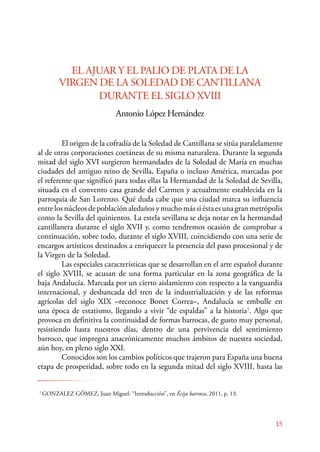 El origen de la cofradía de la Soledad de Cantillana se sitúa paralelamente 
al de otras corporaciones coetáneas de su misma naturaleza. Durante la segunda 
mitad del siglo XVI surgieron hermandades de la Soledad de María en muchas 
ciudades del antiguo reino de Sevilla, España o incluso América, marcadas por 
el referente que significó para todas ellas la Hermandad de la Soledad de Sevilla, 
situada en el convento casa grande del Carmen y actualmente establecida en la 
parroquia de San Lorenzo. Qué duda cabe que una ciudad marca su influencia 
entre los núcleos de población aledaños y mucho más si ésta es una gran metrópolis 
como la Sevilla del quinientos. La estela sevillana se deja notar en la hermandad 
cantillanera durante el siglo XVII y, como tendremos ocasión de comprobar a 
continuación, sobre todo, durante el siglo XVIII, coincidiendo con una serie de 
encargos artísticos destinados a enriquecer la presencia del paso procesional y de 
la Virgen de la Soledad. 
Las especiales características que se desarrollan en el arte español durante 
el siglo XVIII, se acusan de una forma particular en la zona geográfica de la 
baja Andalucía. Marcada por un cierto aislamiento con respecto a la vanguardia 
internacional, y desbancada del tren de la industrialización y de las reformas 
agrícolas del siglo XIX –reconoce Bonet Correa–, Andalucía se embulle en 
una época de estatismo, llegando a vivir “de espaldas” a la historia1. Algo que 
provoca en definitiva la continuidad de formas barrocas, de gusto muy personal, 
resistiendo hasta nuestros días, dentro de una pervivencia del sentimiento 
barroco, que impregna anacrónicamente muchos ámbitos de nuestra sociedad, 
aún hoy, en pleno siglo XXI. 
Conocidos son los cambios políticos que trajeron para España una buena 
etapa de prosperidad, sobre todo en la segunda mitad del siglo XVIII, hasta las 
15 
EL AJUAR Y EL PALIO DE PLATA DE LA 
VIRGEN DE LA SOLEDAD DE CANTILLANA 
DURANTE EL SIGLO XVIII 
Antonio López Hernández 
1 GONZALEZ GÓMEZ, Juan Miguel: “Introducción”, en Écija barroca, 2011, p. 13. 
 