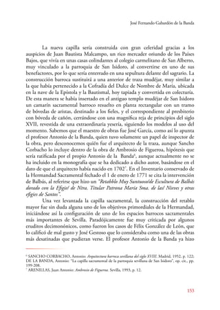 José Fernando Gabardón de la Banda 
La nueva capilla sería construida con gran celeridad gracias a los 
auspicios de Juan Bautista Malcampo, un rico mercader oriundo de los Países 
Bajos, que vivía en unas casas colindantes al colegio carmelitano de San Alberto, 
muy vinculado a la parroquia de San Isidoro, al convertirse en uno de sus 
benefactores, por lo que sería enterrado en una sepultura delante del sagrario. La 
construcción barroca sustituirá a una anterior de traza mudéjar, muy similar a 
la que había pertenecido a la Cofradía del Dulce de Nombre de María, ubicada 
en la nave de la Epístola y la Bautismal, hoy tapiada y convertida en colecturía. 
De esta manera se había insertado en el antiguo templo mudéjar de San Isidoro 
un camarín sacramental barroco resuelto en planta rectangular con un tramo 
de bóvedas de aristas, destinado a los fieles, y el correspondiente al presbiterio 
con bóveda de cañón, cerrándose con una magnífica reja de principios del siglo 
XVII, revestida de una extraordinaria yesería, siguiendo los modelos al uso del 
momento. Sabemos que el maestro de obras fue José García, como así lo apunta 
el profesor Antonio de la Banda, quien tuvo solamente un papel de inspector de 
la obra, pero desconocemos quién fue el arquitecto de la traza, aunque Sancho 
Corbacho lo incluye dentro de la obra de Ambrosio de Figueroa, hipótesis que 
sería ratificada por el propio Antonio de la Banda6, aunque actualmente no se 
ha incluido en la monografía que se ha dedicado a dicho autor, basándose en el 
dato de que el arquitecto había nacido en 17027. En el Inventario conservado de 
la Hermandad Sacramental fechado el 1 de enero de 1771 se cita la intervención 
de Balbás, al referirse que hizo un “Retabblo Muy Suntuoso/de Escultura de Balbás 
dorado con la Efigie/ de Ntra. Titular Patrona María Sma. de las/ Nieves y otras 
efigies de Santos”. 
U na vez levantada la capilla sacramental, la construcción del retablo 
mayor fue sin duda alguna uno de los objetivos primordiales de la Hermandad, 
iniciándose así la configuración de uno de los espacios barrocos sacramentales 
más importantes de Sevilla. Paradójicamente fue muy criticada por algunos 
eruditos decimonónicos, como fueron los casos de Félix González de León, que 
lo calificó de mal gusto y José Gestoso que lo consideraba como una de las obras 
más desatinadas que pudieran verse. El profesor Antonio de la Banda ya hizo 
6 SANCHO CORBACHO, Antonio: Arquitectura barroca sevillana del siglo XVIII. Madrid, 1952, p. 122; 
DE LA BANDA, Antonio: “La capilla sacramental de la parroquia sevillana de San Isidoro”, op. cit., pp. 
199-208. 
7 ARENILLAS, Juan Antonio: Ambrosio de Figueroa. Sevilla, 1993, p. 12. 
153 
 