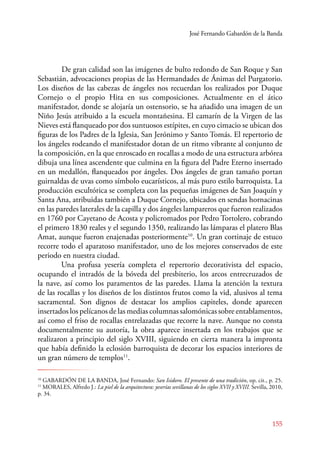 José Fernando Gabardón de la Banda 
De gran calidad son las imágenes de bulto redondo de San Roque y San 
Sebastián, advocaciones propias de las Hermandades de Ánimas del Purgatorio. 
Los diseños de las cabezas de ángeles nos recuerdan los realizados por Duque 
Cornejo o el propio Hita en sus composiciones. Actualmente en el ático 
manifestador, donde se alojaría un ostensorio, se ha añadido una imagen de un 
Niño Jesús atribuido a la escuela montañesina. El camarín de la Virgen de las 
Nieves está flanqueado por dos suntuosos estípites, en cuyo cimacio se ubican dos 
figuras de los Padres de la Iglesia, San Jerónimo y Santo Tomás. El repertorio de 
los ángeles rodeando el manifestador dotan de un ritmo vibrante al conjunto de 
la composición, en la que enroscado en rocallas a modo de una estructura arbórea 
dibuja una línea ascendente que culmina en la figura del Padre Eterno insertado 
en un medallón, flanqueados por ángeles. Dos ángeles de gran tamaño portan 
guirnaldas de uvas como símbolo eucarísticos, al más puro estilo barroquista. La 
producción escultórica se completa con las pequeñas imágenes de San Joaquín y 
Santa Ana, atribuidas también a Duque Cornejo, ubicados en sendas hornacinas 
en las paredes laterales de la capilla y dos ángeles lampareros que fueron realizados 
en 1760 por Cayetano de Acosta y policromados por Pedro Tortolero, cobrando 
el primero 1830 reales y el segundo 1350, realizando las lámparas el platero Blas 
Amat, aunque fueron enajenadas posteriormente10. Un gran cortinaje de estuco 
recorre todo el aparatoso manifestador, uno de los mejores conservados de este 
periodo en nuestra ciudad. 
Una profusa yesería completa el repertorio decorativista del espacio, 
ocupando el intradós de la bóveda del presbiterio, los arcos entrecruzados de 
la nave, así como los paramentos de las paredes. Llama la atención la textura 
de las rocallas y los diseños de los distintos frutos como la vid, alusivos al tema 
sacramental. Son dignos de destacar los amplios capiteles, donde aparecen 
insertados los pelícanos de las medias columnas salomónicas sobre entablamentos, 
así como el friso de rocallas entrelazadas que recorre la nave. Aunque no consta 
documentalmente su autoría, la obra aparece insertada en los trabajos que se 
realizaron a principio del siglo XVIII, siguiendo en cierta manera la impronta 
que había definido la eclosión barroquista de decorar los espacios interiores de 
un gran número de templos11. 
10 GABARDÓN DE LA BANDA, José Fernando: San Isidoro. El presente de una tradición, op. cit., p. 25. 
11 MORALES, Alfredo J.: La piel de la arquitectura: yeserías sevillanas de los siglos XVII y XVIII. Sevilla, 2010, 
p. 34. 
155 
 