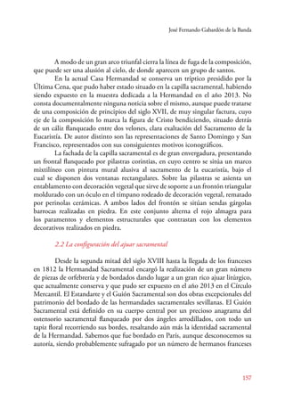 José Fernando Gabardón de la Banda 
A modo de un gran arco triunfal cierra la línea de fuga de la composición, 
157 
que puede ser una alusión al cielo, de donde aparecen un grupo de santos. 
En la actual Casa Hermandad se conserva un tríptico presidido por la 
Última Cena, que pudo haber estado situado en la capilla sacramental, habiendo 
siendo expuesto en la muestra dedicada a la Hermandad en el año 2013. No 
consta documentalmente ninguna noticia sobre el mismo, aunque puede tratarse 
de una composición de principios del siglo XVII, de muy singular factura, cuyo 
eje de la composición lo marca la figura de Cristo bendiciendo, situado detrás 
de un cáliz flanqueado entre dos velones, clara exaltación del Sacramento de la 
Eucaristía. De autor distinto son las representaciones de Santo Domingo y San 
Francisco, representados con sus consiguientes motivos iconográficos. 
La fachada de la capilla sacramental es de gran envergadura, presentando 
un frontal flanqueado por pilastras corintias, en cuyo centro se sitúa un marco 
mixtilíneo con pintura mural alusiva al sacramento de la eucaristía, bajo el 
cual se disponen dos ventanas rectangulares. Sobre las pilastras se asienta un 
entablamento con decoración vegetal que sirve de soporte a un frontón triangular 
moldurado con un óculo en el tímpano rodeado de decoración vegetal, rematado 
por perinolas cerámicas. A ambos lados del frontón se sitúan sendas gárgolas 
barrocas realizadas en piedra. En este conjunto alterna el rojo almagra para 
los paramentos y elementos estructurales que contrastan con los elementos 
decorativos realizados en piedra. 
2.2 La configuración del ajuar sacramental 
Desde la segunda mitad del siglo XVIII hasta la llegada de los franceses 
en 1812 la Hermandad Sacramental encargó la realización de un gran número 
de piezas de orfebrería y de bordados dando lugar a un gran rico ajuar litúrgico, 
que actualmente conserva y que pudo ser expuesto en el año 2013 en el Círculo 
Mercantil. El Estandarte y el Guión Sacramental son dos obras excepcionales del 
patrimonio del bordado de las hermandades sacramentales sevillanas. El Guión 
Sacramental está definido en su cuerpo central por un precioso anagrama del 
ostensorio sacramental flanqueado por dos ángeles arrodillados, con todo un 
tapiz floral recorriendo sus bordes, resaltando aún más la identidad sacramental 
de la Hermandad. Sabemos que fue bordado en París, aunque desconocemos su 
autoría, siendo probablemente sufragado por un número de hermanos franceses 
 