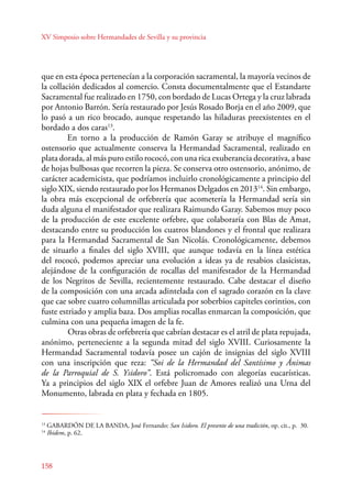XV Simposio sobre Hermandades de Sevilla y su provincia 
que en esta época pertenecían a la corporación sacramental, la mayoría vecinos de 
la collación dedicados al comercio. Consta documentalmente que el Estandarte 
Sacramental fue realizado en 1750, con bordado de Lucas Ortega y la cruz labrada 
por Antonio Barrón. Sería restaurado por Jesús Rosado Borja en el año 2009, que 
lo pasó a un rico brocado, aunque respetando las hiladuras preexistentes en el 
bordado a dos caras13. 
158 
En torno a la producción de Ramón Garay se atribuye el magnífico 
ostensorio que actualmente conserva la Hermandad Sacramental, realizado en 
plata dorada, al más puro estilo rococó, con una rica exuberancia decorativa, a base 
de hojas bulbosas que recorren la pieza. Se conserva otro ostensorio, anónimo, de 
carácter academicista, que podríamos incluirlo cronológicamente a principio del 
siglo XIX, siendo restaurado por los Hermanos Delgados en 201314. Sin embargo, 
la obra más excepcional de orfebrería que acometería la Hermandad sería sin 
duda alguna el manifestador que realizara Raimundo Garay. Sabemos muy poco 
de la producción de este excelente orfebre, que colaboraría con Blas de Amat, 
destacando entre su producción los cuatros blandones y el frontal que realizara 
para la Hermandad Sacramental de San Nicolás. Cronológicamente, debemos 
de situarlo a finales del siglo XVIII, que aunque todavía en la línea estética 
del rococó, podemos apreciar una evolución a ideas ya de resabios clasicistas, 
alejándose de la configuración de rocallas del manifestador de la Hermandad 
de los Negritos de Sevilla, recientemente restaurado. Cabe destacar el diseño 
de la composición con una arcada adintelada con el sagrado corazón en la clave 
que cae sobre cuatro columnillas articulada por soberbios capiteles corintios, con 
fuste estriado y amplia baza. Dos amplias rocallas enmarcan la composición, que 
culmina con una pequeña imagen de la fe. 
Otras obras de orfebrería que cabrían destacar es el atril de plata repujada, 
anónimo, perteneciente a la segunda mitad del siglo XVIII. Curiosamente la 
Hermandad Sacramental todavía posee un cajón de insignias del siglo XVIII 
con una inscripción que reza: “Soi de la Hermandad del Santísimo y Ánimas 
de la Parroquial de S. Ysidoro”. Está policromado con alegorías eucarísticas. 
Ya a principios del siglo XIX el orfebre Juan de Amores realizó una Urna del 
Monumento, labrada en plata y fechada en 1805. 
13 GABARDÓN DE LA BANDA, José Fernando: San Isidoro. El presente de una tradición, op. cit., p. 30. 
14 Ibidem, p. 62. 
 