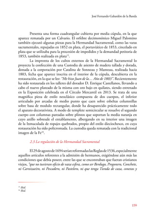 José Fernando Gabardón de la Banda 
Presenta una forma cuadrangular cubierta por media cúpula, en la que 
aparece rematada por un Calvario. El orfebre decimonónico Miguel Palomino 
también ejecutó algunas piezas para la Hermandad Sacramental, como las varas 
sacramentales, repujadas en 1852 en plata, el portaviático de 1853, cincelado en 
plata que se utilizaba para la procesión de impedidos y la demandad petitoria de 
1853, también realizada en plata15. 
La impronta de los cultos externos de la Hermandad Sacramental lo 
proyecta la confección de una Custodia de asiento de madera tallada y dorada, 
donada a la corporación por Catalina de Sonneau y Manteau, realizada hacia 
1803, fecha que aparece inscrita en el interior de la cúpula, descubierta en la 
restauración, en la que se lee: “Me hizo Juan de la… Año de 1803”. Recientemente 
ha sido restaurada en los talleres del dorador D. Enrique Castellanos, llevando a 
cabo el nuevo plateado de la misma con oro bajo en quilates, siendo estrenado 
en la Exposición celebrada en el Círculo Mercantil en 2013. Se trata de una 
magnifica pieza de estilo neoclásico compuesta de dos cuerpos, el inferior 
articulado por arcadas de medio punto que caen sobre esbeltas columnillas 
sobre basa de modulo rectangular, donde ha desaparecido prácticamente todo 
el aparato decorativista. A modo de templete semicircular se resuelve el segundo 
cuerpo con columnas pareadas sobre plintos que soportan la media naranja en 
cuyo anillo sobresale el entablamento, albergando en su interior una imagen 
de la Inmaculada de ropajes quebrados, propio del estilo dieciochesco, en cuya 
restauración ha sido policromada. La custodia queda rematada con la tradicional 
imagen de la Fe16. 
2.3 La regulación de la Hermandad Sacramental 
El 29 de agosto de 1694 serían reformadas las Reglas de 1536, especialmente 
aquellos artículos referentes a la admisión de hermanos, exigiéndose aún más las 
condiciones que debía poseer, entre las que se encontraban que fueran cristianos 
viejos, “que no tuvieran oficio de vaxa esfera, como ser Berdugo, Pregonero, Conchete, 
ni Carnizaeiro, ni Pescadero, ni Pastelero, ni que tenga Tienda de caza, conexos y 
159 
15 Ibid. 
16 Ibid. 
 