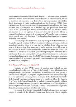 XV Simposio sobre Hermandades de Sevilla y su provincia 
importantes convulsiones de la invasión francesa. La instauración de la dinastía 
borbónica acarrea nuevas reformas que estabilizarán la situación social, lo que 
se manifiesta artísticamente en el desarrollo de nuevas creaciones, intentándose 
dirigir éstas desde la recién creada Academia de San Fernando (1752). Es en 
este momento de cambio o evolución de gustos donde encuadramos una época 
brillante para la hermandad de la Soledad, algo que podríamos llamar una 
“edad de oro”, que consiguió llevar a la corporación hasta sus máximos niveles, 
potenciando todos los aspectos de ésta, especialmente el artístico (desde la 
renovación del ajuar y vestuario de la imagen de la Virgen, los encargos para un 
nuevo paso de plata en la década de 1750, hasta la realización del nuevo templo 
neoclásico y sus retablos). 
16 
Tras esa etapa de crecimiento, que significa para la hermandad de la 
Soledad la segunda mitad del XVIII, comienza irremediablemente un movimiento 
antagónico recesivo. Como si la vida fuera el péndulo de un reloj, que para 
marcar el tiempo viaja al otro extremo, y vuelve después, inexorablemente al 
mismo sitio, así ocurre muchas veces con las circunstancias que nos rodean. Los 
hermanos de la Soledad no supieron aprovechar aquel impulso y relajados por la 
satisfacción de haberlo conseguido “todo”, quedaron inmersos en un sueño. Una 
etapa melancólica envuelve todo el siglo XIX, donde ya al final encontramos una 
reorganización de la hermandad, que será la causante de cierto esplendor durante 
el primer tercio del siglo XX. 
1. El Ajuar de la Virgen en el siglo XVIII 
Llegados al siglo XVIII hemos de analizar una realidad ya muy 
consolidada en lo referente a la Virgen de la Soledad, el paso del tiempo había 
otorgado solidez institucional y económica a aquella valiente idea, que en el 
último cuarto del siglo XVI, impulsó a algunos cantillaneros a representar aquí 
el Santo Entierro de Cristo, siguiendo el modelo de las distintas hermandades 
de la Soledad, especialmente la establecida en el cenobio sevillano del Carmen. 
A la Virgen de la Soledad la rodeaba ya un halo de devoción popular –del que 
podemos decir singularmente que solo ha mermado bajo la influyente presencia 
de las dos grandes devociones, Asunción y Pastora– asentada en muchas pruebas 
de cariño cercano que el pueblo fiel sabía tributarle. 
La imagen de la Nuestra Señora de la Soledad recibía culto en un retablo 
propio, en la ermita de San Sebastián. Los escuetos datos que se refieren a aquella 
 