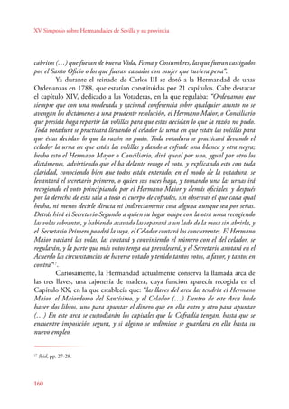 XV Simposio sobre Hermandades de Sevilla y su provincia 
cabritos (…) que fueran de buena Vida, Fama y Costumbres, las que fueran castigados 
por el Santo Oficio o los que fueran cassados con mujer que tuviera pena”. 
160 
Ya durante el reinado de Carlos III se dotó a la Hermandad de unas 
Ordenanzas en 1788, que estarían constituidas por 21 capítulos. Cabe destacar 
el capítulo XIV, dedicado a las Votaderas, en la que regulaba: “Ordenamos que 
siempre que con una moderada y racional conferencia sobre qualquier asunto no se 
avengan los dictámenes a una prudente resolución, el Hermano Maior, o Conciliario 
que presida haga repartir las volillas para que estas decidan lo que la razón no pudo. 
Toda votadura se practicará llevando el celador la urna en que están las volillas para 
que éstas decidan lo que la razón no pudo. Toda votadura se practicará llevando el 
celador la urna en que están las volillas y dando a cofrade una blanca y otra negra; 
hecho esto el Hermano Mayor o Conciliario, dirá queal por uno, ygual por otro los 
dictámenes, advirtiendo que el ba delante recoge el voto, y explicando esto con toda 
claridad, conociendo bien que todos están enterados en el modo de la votadura, se 
levantará el secretario primero, o quien sus veces haga, y tomando una las urnas irá 
recogiendo el voto principiando por el Hermano Maior y demás oficiales, y después 
por la derecha de esta sala a todo el cuerpo de cofrades, sin observar el que cada qual 
hecha, ni menos decirle directa ni indirectamente cosa alguna aunque sea por señas. 
Detrás hirá el Secretario Segundo a quien su lugar ocupe con la otra urna recogiendo 
las volas sobrantes, y habiendo acavado las separará a un lado de la mesa sin abrirla, y 
el Secretario Primero pondrá la suya, el Celador contará los concurrentes. El Hermano 
Maior vaciará las volas, las contará y conviniendo el número con el del celador, se 
regularán, y la parte que más votos tenga esa prevalecerá, y el Secretario anotará en el 
Acuerdo las circunstancias de haverse votado y tenido tantos votos, a favor, y tantos en 
contra”17. 
Curiosamente, la Hermandad actualmente conserva la llamada arca de 
las tres llaves, una cajonería de madera, cuya función aparecía recogida en el 
Capítulo XX, en la que establecía que: “las llaves del arca las tendría el Hermano 
Maior, el Maiordomo del Santísimo, y el Celador (…) Dentro de este Arca hade 
haver dos libros, uno para apuntar el dinero que en ella entre y otro para apuntar 
(…) En este arca se custodiarán los capitales que la Cofradía tengan, hasta que se 
encuentre imposición segura, y si alguno se redimiese se guardará en ella hasta su 
nuevo empleo. 
17 Ibid, pp. 27-28. 
 