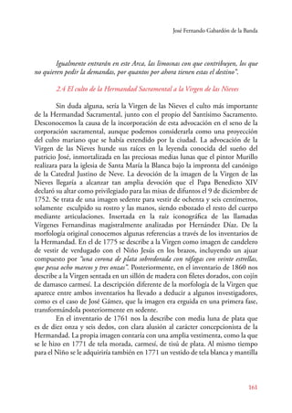 José Fernando Gabardón de la Banda 
Igualmente entrarán en este Arca, las limosnas con que contribuyen, los que 
161 
no quieren pedir la demandas, por quantos por ahora tienen estas el destino”. 
2.4 El culto de la Hermandad Sacramental a la Virgen de las Nieves 
Sin duda alguna, sería la Virgen de las Nieves el culto más importante 
de la Hermandad Sacramental, junto con el propio del Santísimo Sacramento. 
Desconocemos la causa de la incorporación de esta advocación en el seno de la 
corporación sacramental, aunque podemos considerarla como una proyección 
del culto mariano que se había extendido por la ciudad. La advocación de la 
Virgen de las Nieves hunde sus raíces en la leyenda conocida del sueño del 
patricio José, inmortalizada en las preciosas medias lunas que el pintor Murillo 
realizara para la iglesia de Santa María la Blanca bajo la impronta del canónigo 
de la Catedral Justino de Neve. La devoción de la imagen de la Virgen de las 
Nieves llegaría a alcanzar tan amplia devoción que el Papa Benedicto XIV 
declaró su altar como privilegiado para las misas de difuntos el 9 de diciembre de 
1752. Se trata de una imagen sedente para vestir de ochenta y seis centímetros, 
solamente esculpido su rostro y las manos, siendo esbozado el resto del cuerpo 
mediante articulaciones. Insertada en la raíz iconográfica de las llamadas 
Vírgenes Fernandinas magistralmente analizadas por Hernández Díaz. De la 
morfología original conocemos algunas referencias a través de los inventarios de 
la Hermandad. En el de 1775 se describe a la Virgen como imagen de candelero 
de vestir de verdugado con el Niño Jesús en los brazos, incluyendo un ajuar 
compuesto por “una corona de plata sobredorada con ráfagas con veinte estrellas, 
que pessa ocho marcos y tres onzas”. Posteriormente, en el inventario de 1860 nos 
describe a la Virgen sentada en un sillón de madera con filetes dorados, con cojín 
de damasco carmesí. La descripción diferente de la morfología de la Virgen que 
aparece entre ambos inventarios ha llevado a deducir a algunos investigadores, 
como es el caso de José Gámez, que la imagen era erguida en una primera fase, 
transformándola posteriormente en sedente. 
En el inventario de 1761 nos la describe con media luna de plata que 
es de diez onza y seis dedos, con clara alusión al carácter concepcionista de la 
Hermandad. La propia imagen contaría con una amplia vestimenta, como la que 
se le hizo en 1771 de tela morada, carmesí, de tisú de plata. Al mismo tiempo 
para el Niño se le adquiriría también en 1771 un vestido de tela blanca y mantilla 
 
