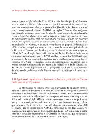 XV Simposio sobre Hermandades de Sevilla y su provincia 
y unos zapatos de plata dorada. Ya en 1773 le sería donado, por Josefa Moreno, 
un vestido de tela blanca. Cabe mencionar que la Hermandad Sacramental va a 
tener como uno de sus cultos principales a San Sebastián y San Roque, como así 
aparece recogido en el Capítulo XVIII de las Reglas: “También tiene obligación 
esta Cofradía, a mandar, cantar todos los años dos misas, una a Señor San Sevastián, 
y otra a Señor San Roque en sus días, u octavas por voto, que hicieron en el año 
de mil seiscientos quatro, para que intercediesen con Dios, a fin de que preserbase 
a todos los cofrades y vecinos de esta collación del mal de la peste”. Como bien 
ha analizado José Gámez, y así están recogidas en las propias Ordenanzas de 
1778, el culto concepcionista queda como uno de las devociones principales de 
la Hermandad Sacramental. En el inventario de 1785 se incluye una imagen de 
talla de la Pura y Limpia Concepción que está en la Sala Capitular. Sería, como 
consta documentalmente, que en 1798 Cristóbal Ramos cobró 1.400 reales por 
la realización de una preciosa Inmaculada, que probablemente sea la que hoy se 
conserva en la Casa Hermandad. Consta documentalmente, asimismo, que el 
propio escultor había ejecutado una hechura de Padre Eterno. En las Ordenanzas 
de 1788 se instauró la procesión del Corpus por lo que fuera el tercer domingo 
de julio, tras la celebración de la función principal de instituto y el canto de la 
tercia. 
3. Del periodo de decadencia a la fusión con la Cofradía penitencial de Nuestro 
Padre Jesús de las Tres Caídas 
162 
La Hermandad no volvería a vivir una nueva etapa de esplendor, como lo 
demuestra el hecho de que entre los años 1837 y 1845 no se llegaron a convocar 
elecciones al no concurrir ni siquiera sus hermanos. Entre 1844 y 1860 se vuelve 
a intentar recuperar la vida interna de la corporación, tarea vana ya que en los 
últimos decenios del siglo XIX nuevamente nos encontramos con un periodo de 
letargo e incluso de enfrentamientos entre los pocos hermanos que quedaban, 
que incluso llevó en 1871 a intervenir al Gobierno. Curiosamente, ya en 1928 
se intentó que se uniera con la Cofradía penitencial de las Tres Caídas, no 
pudiéndose realizar por causas desconocidas. En el año 1975 se produce la unión 
entre la Hermandad Sacramental y la Cofradía de Penitencia, que ha llevado a 
revivir la celebración de la procesión dominical del Corpus. 
 