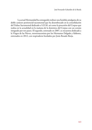José Fernando Gabardón de la Banda 
La actual Hermandad ha conseguido realizar una fundida amalgama de su 
doble carácter penitencial-sacramental que ha desembocado en la consolidación 
del Triduo Sacramental dedicado a S.D.M. así como la procesión del Corpus que 
realiza en la actualidad en la mañana de la dominica del Corpus con un cortejo 
integrado por tres pasos. El segundo, estrenado en 2007, se encuentra dedicado a 
la Virgen de las Nieves, neorrenacentista por los Hermanos Delgado y faldones, 
estrenados en 2012, con respiraderos bordados por Jesús Rosado Borja. 
163 
 