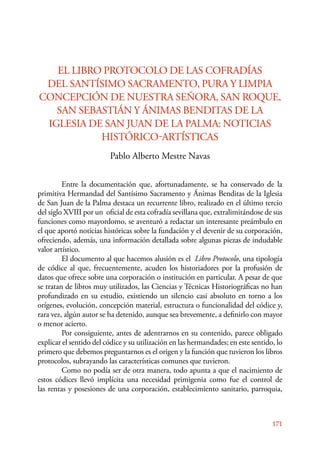 EL LIBRO PROTOCOLO DE LAS COFRADÍAS 
DEL SANTÍSIMO SACRAMENTO, PURA Y LIMPIA 
CONCEPCIÓN DE NUESTRA SEÑORA, SAN ROQUE, 
171 
SAN SEBASTIÁN Y ÁNIMAS BENDITAS DE LA 
IGLESIA DE SAN JUAN DE LA PALMA: NOTICIAS 
HISTÓRICO-ARTÍSTICAS 
Pablo Alberto Mestre Navas 
E ntre la documentación que, afortunadamente, se ha conservado de la 
primitiva Hermandad del Santísimo Sacramento y Ánimas Benditas de la Iglesia 
de San Juan de la Palma destaca un recurrente libro, realizado en el último tercio 
del siglo XVIII por un oficial de esta cofradía sevillana que, extralimitándose de sus 
funciones como mayordomo, se aventuró a redactar un interesante preámbulo en 
el que aportó noticias históricas sobre la fundación y el devenir de su corporación, 
ofreciendo, además, una información detallada sobre algunas piezas de indudable 
valor artístico. 
El documento al que hacemos alusión es el Libro Protocolo, una tipología 
de códice al que, frecuentemente, acuden los historiadores por la profusión de 
datos que ofrece sobre una corporación o institución en particular. A pesar de que 
se tratan de libros muy utilizados, las Ciencias y Técnicas Historiográficas no han 
profundizado en su estudio, existiendo un silencio casi absoluto en torno a los 
orígenes, evolución, concepción material, estructura o funcionalidad del códice y, 
rara vez, algún autor se ha detenido, aunque sea brevemente, a definirlo con mayor 
o menor acierto. 
Por consiguiente, antes de adentrarnos en su contenido, parece obligado 
explicar el sentido del códice y su utilización en las hermandades; en este sentido, lo 
primero que debemos preguntarnos es el origen y la función que tuvieron los libros 
protocolos, subrayando las características comunes que tuvieron. 
Como no podía ser de otra manera, todo apunta a que el nacimiento de 
estos códices llevó implícita una necesidad primigenia como fue el control de 
las rentas y posesiones de una corporación, establecimiento sanitario, parroquia, 
 