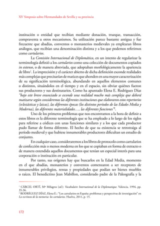 XV Simposio sobre Hermandades de Sevilla y su provincia 
institución o entidad que recibían mediante donación, trueque, transacción, 
compraventa u otros mecanismos. Su utilización parece bastante antigua y fue 
frecuente que abadías, conventos o monasterios medievales ya emplearan libros 
análogos, que recibían una denominación distinta y a los que podemos referirnos 
como cartularios. 
172 
La Comisión Internacional de Diplomática, en un intento de regularizar la 
terminología definió a los cartularios como una colección de documentos copiados 
in extenso, o de manera abreviada, que adoptaban morfológicamente la apariencia 
de libro1. La imprecisión y el carácter abierto de dicha definición esconde realidades 
más complejas que precisarían de matices que ahonden en una mayor caracterización 
de su significación terminológica, abundando en aquellos elementos comunes 
o distintos, situándolos en el tiempo y en el espacio, sin obviar quiénes fueron 
sus productores y sus destinatarios. Como ha apuntado Elena E. Rodríguez Díaz 
“bajo este breve enunciado se esconde una realidad mucho más compleja que deberá 
matizarse según consideremos las diferentes instituciones que elaboraron estos repertorios 
(eclesiásticas y laicas), las diferentes épocas (los distintos períodos de las Edades Media y 
Moderna), las diferentes materialidades…, las diferentes funciones”2. 
Uno de los primeros problemas que nos encontramos a la hora de definir a 
estos libros es la diferente terminología que se ha empleado a lo largo de los siglos 
para referirse a códices con unas funciones similares y a los que cada productor 
pudo llamar de forma diferente. El hecho de que su existencia se retrotraiga al 
período medieval y que hubiese innumerables productores dificultan un estudio de 
conjunto. 
En cualquier caso, consideraremos a los libros de protocolo como cartularios 
de confección más o menos moderna en los que se copiaban en forma de extracto o 
de manera extendida aquellos documentos que tenían un especial interés para una 
corporación o institución en particular. 
Por tanto, sus orígenes hay que buscarlos en la Edad Media, momento 
en el que abadías, monasterios y conventos comenzaron a ser receptores de 
innumerables privilegios, rentas y propiedades que podían ser bienes muebles 
o raíces. El benedictino Jean Mabillon, considerado padre de la Paleografía y la 
1 CÁRCEL ORTÍ, Mª Milagros (ed.): Vocabulaire International de la Diplomatique. Valencia, 1994, pp. 
35-36. 
2 RODRÍGUEZ DÍAZ, Elena E.: “Los cartularios en España: problemas y perspectivas de investigación” en 
La escritura de la memoria: los cartularios. Huelva, 2011, p. 15. 
 