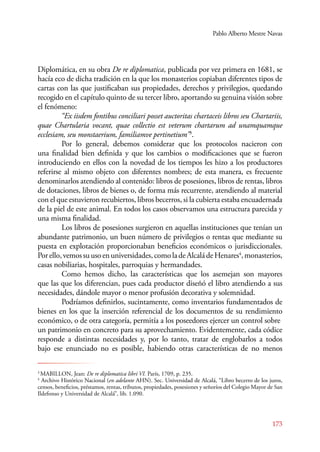 Pablo Alberto Mestre Navas 
Diplomática, en su obra De re diplomatica, publicada por vez primera en 1681, se 
hacía eco de dicha tradición en la que los monasterios copiaban diferentes tipos de 
cartas con las que justificaban sus propiedades, derechos y privilegios, quedando 
recogido en el capítulo quinto de su tercer libro, aportando su genuina visión sobre 
el fenómeno: 
“Ex iisdem fontibus conciliari posset auctoritas chartaceis libros seu Chartariis, 
quae Chartularia vocant, quae collectio est veterum chartarum ad unamquamque 
ecclesiam, seu monstaerium, familiamve pertinetium”3. 
Por lo general, debemos considerar que los protocolos nacieron con 
una finalidad bien definida y que los cambios o modificaciones que se fueron 
introduciendo en ellos con la novedad de los tiempos les hizo a los productores 
referirse al mismo objeto con diferentes nombres; de esta manera, es frecuente 
denominarlos atendiendo al contenido: libros de posesiones, libros de rentas, libros 
de dotaciones, libros de bienes o, de forma más recurrente, atendiendo al material 
con el que estuvieron recubiertos, libros becerros, si la cubierta estaba encuadernada 
de la piel de este animal. En todos los casos observamos una estructura parecida y 
una misma finalidad. 
Los libros de posesiones surgieron en aquellas instituciones que tenían un 
abundante patrimonio, un buen número de privilegios o rentas que mediante su 
puesta en explotación proporcionaban beneficios económicos o jurisdiccionales. 
Por ello, vemos su uso en universidades, como la de Alcalá de Henares4, monasterios, 
casas nobiliarias, hospitales, parroquias y hermandades. 
Como hemos dicho, las características que los asemejan son mayores 
que las que los diferencian, pues cada productor diseñó el libro atendiendo a sus 
necesidades, dándole mayor o menor profusión decorativa y solemnidad. 
Podríamos definirlos, sucintamente, como inventarios fundamentados de 
bienes en los que la inserción referencial de los documentos de su rendimiento 
económico, o de otra categoría, permitía a los poseedores ejercer un control sobre 
un patrimonio en concreto para su aprovechamiento. Evidentemente, cada códice 
responde a distintas necesidades y, por lo tanto, tratar de englobarlos a todos 
bajo ese enunciado no es posible, habiendo otras características de no menos 
3 MABILLON, Jean: De re diplomatica libri VI. París, 1709, p. 235. 
4 Archivo Histórico Nacional (en adelante AHN). Sec. Universidad de Alcalá, “Libro becerro de los juros, 
censos, beneficios, préstamos, rentas, tributos, propiedades, posesiones y señoríos del Colegio Mayor de San 
Ildefonso y Universidad de Alcalá”, lib. 1.090. 
173 
 