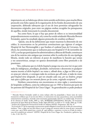 XV Simposio sobre Hermandades de Sevilla y su provincia 
importancia; así, no habría que obviar cierto sentido archivístico, pues mucho libros 
protocolo eran fieles espejos de la organización de los fondos documentales de una 
corporación, debiendo subrayarse que el uso de éstos permitían salvaguardar los 
documentos originales, pues entre sus páginas estaban recogidos los presupuestos 
de aquéllos, siendo innecesario la consulta documental. 
174 
Sea como fuere, lo que sí hay que poner de relieve es su intencionalidad 
preponderantemente económica, tal y como ha venido señalando Mercedes Borrero 
Fernández, quien ha estudiado algunos protocolos de cenobios sevillanos5. 
Quizás, una de las definiciones que mejor muestran la dimensión de este 
códice, la encontramos en las primitivas constituciones que rigieron el antiguo 
Hospital de San Hermenegildo y que fundara el cardenal Juan de Cervantes. En 
efecto, las constituciones que se realizaron para este hospital el 15 de noviembre de 
1455, y en las que participaron los administradores y albaceas del finado, constituyen 
una de las noticias más antiguas que tenemos sobre la confección de esta tipología 
libraría, siendo todo un referente al poner de manifiesto la función que tenían 
y sus características, aunque no aparece denominado como libro protocolo o de 
posesiones: 
“Iten, ordenamos que en el dicho hospital se ponga vna arca arca (sic) en que estén 
todas las indulgençias, preuillegios, facultades, instrumentos e documentos en qualquier 
manera tocantes al dicho hospital e sus rentas e, allende desto, se faga vn libro en que, 
en suma por relación, se contengan todas las escrituras que allí están, et todas las rentas 
quel hospital tiene designado, en qué son situados cada cosa, por sus linderos, porque 
más aýna se fallen que con menester fueren syn las cartas, originales escripturas”6. 
Similares características nos encontramos en otras reglas y constituciones 
de hospitales sevillanos, como las ordenanzas que en 1503 se hicieron por parte de 
los patronos del Hospital de las Cinco Llagas7. Su generalización se pudo producir 
5 Mercedes Borrero Fernández señaló en varios trabajos sobre las propiedades y bienes raíces de varios 
monasterios sevillanos que el uso de estos libros, en instituciones de estas características, tenía una finalidad 
eminentemente económica, sirviendo como inventarios patrimoniales (AA.VV: La ciudad oculta. El universo 
de las clausuras de Sevilla. Sevilla, 2009, p. 168 y BORRERO FERNÁNDEZ, Mercedes: “El monasterio 
cisterciense de Santa María de las Dueñas. Sevilla. Siglos XIII-XVI” en HID, nº 31. Sevilla, 2004, pp. 51-68). 
6 Archivo de la Diputación Provincial de Sevilla (en adelante ADPSE). Pergaminos, 389, fol. 3v. 
7 En el artículo 27º de las expresadas constituciones quedó obligado la existencia de un libro de características 
similares: “Item, se faga vno otro libro blanco en que se ponga por memoria todas las rentas de pan e maravedís 
e otras cosas que el dicho ospital tiene o toviere de aquí adelante e, asymismo se escriva en él todos los títulos e 
casas de lo susodicho por memoria” (ADPSE. Hospital de las Cinco Llagas, Sec. Fundación y gobierno, leg. 
1, doc. 3, fol. 36v-37r). 
 