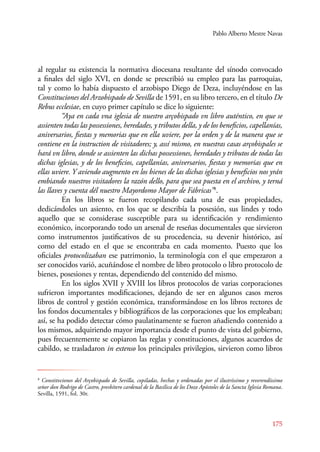 Pablo Alberto Mestre Navas 
al regular su existencia la normativa diocesana resultante del sínodo convocado 
a finales del siglo XVI, en donde se prescribió su empleo para las parroquias, 
tal y como lo había dispuesto el arzobispo Diego de Deza, incluyéndose en las 
Constituciones del Arzobispado de Sevilla de 1591, en su libro tercero, en el título De 
Rebus ecclesiae, en cuyo primer capítulo se dice lo siguiente: 
“Aya en cada vna iglesia de nuestro arçobispado vn libro auténtico, en que se 
assienten todas las possessiones, heredades, y tributos della, y de los beneficios, capellanías, 
aniversarios, fiestas y memorias que en ella uviere, por la orden y de la manera que se 
contiene en la instruction de visitadores; y, assí mismo, en nuestras casas arçobispales se 
hará vn libro, donde se assienten las dichas possessiones, heredades y tributos de todas las 
dichas iglesias, y de los beneficios, capellanías, aniversarios, fiestas y memorias que en 
ellas uviere. Y aviendo augmento en los bienes de las dichas iglesias y beneficios nos yrán 
embiando nuestros visitadores la razón dello, para que sea puesta en el archivo, y terná 
las llaves y cuenta dél nuestro Mayordomo Mayor de Fábricas”8. 
E n los libros se fueron recopilando cada una de esas propiedades, 
dedicándoles un asiento, en los que se describía la posesión, sus lindes y todo 
aquello que se considerase susceptible para su identificación y rendimiento 
económico, incorporando todo un arsenal de reseñas documentales que sirvieron 
como instrumentos justificativos de su procedencia, su devenir histórico, así 
como del estado en el que se encontraba en cada momento. Puesto que los 
oficiales protocolizaban ese patrimonio, la terminología con el que empezaron a 
ser conocidos varió, acuñándose el nombre de libro protocolo o libro protocolo de 
bienes, posesiones y rentas, dependiendo del contenido del mismo. 
En los siglos XVII y XVIII los libros protocolos de varias corporaciones 
sufrieron importantes modificaciones, dejando de ser en algunos casos meros 
libros de control y gestión económica, transformándose en los libros rectores de 
los fondos documentales y bibliográficos de las corporaciones que los empleaban; 
así, se ha podido detectar cómo paulatinamente se fueron añadiendo contenido a 
los mismos, adquiriendo mayor importancia desde el punto de vista del gobierno, 
pues frecuentemente se copiaron las reglas y constituciones, algunos acuerdos de 
cabildo, se trasladaron in extenso los principales privilegios, sirvieron como libros 
8 Constitvciones del Arçobispado de Sevilla, copiladas, hechas y ordenadas por el ilustríssimo y reverendíssimo 
señor don Rodrigo de Castro, presbítero cardenal de la Basílica de los Doze Apóstoles de la Sancta Iglesia Romana. 
Sevilla, 1591, fol. 30r. 
175 
 