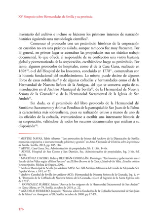 XV Simposio sobre Hermandades de Sevilla y su provincia 
inventario del archivo e incluso se hicieron los primeros intentos de narración 
histórica siguiendo una metodología científica9. 
176 
Comenzar el protocolo con un preámbulo histórico de la corporación 
en cuestión no era una práctica aislada, aunque tampoco fue muy frecuente. Por 
lo general, en primer lugar se asentaban las propiedades tras un titánico trabajo 
documental, lo que ofrecía al responsable de su confección una visión bastante 
global y pormenorizada de la corporación, escribiéndose luego su preámbulo. Por 
tanto, algunos protocolos de hospitales, como el de la Casa Cuna, realizado en 
169810, o el del Hospital de los Inocentes, concluido en 177811, comenzaban con 
la historia fundacional del establecimiento. Lo mismo puede decirse de algunos 
libros de casas nobiliarias12 y de algunas cofradías y hermandades como el de la 
Hermandad de Nuestra Señora de la Antigua, del que se conserva copia de su 
introducción en el Archivo Municipal de Sevilla13, de la Hermandad de Nuestra 
Señora de la Granada14 o de la Hermandad Sacramental de la Iglesia de San 
Andrés15. 
Sin duda, es el preámbulo del libro protocolo de la Hermandad del 
Santísimo Sacramento y Ánimas Benditas de la parroquial de San Juan de la Palma 
la característica más sobresaliente, pues su realización estuvo a manos de uno de 
los oficiales de la cofradía, aventurándose a escribir una interesante historia de 
su corporación, valiéndose de todos los recursos documentales que estaban a su 
disposición16. 
9 MESTRE NAVAS, Pablo Alberto: “Los protocolos de bienes del Archivo de la Diputación de Sevilla: 
memoria corporativa e instrumentos de gobierno y gestión” en Actas X Jornadas de Historia sobre la provincia 
de Sevilla. Sevilla, 2013, pp. 105-116. 
10 ADPSE. Casa Cuna, Sec. Administración de propiedades, lib. 11, fol. 1v-6r. 
11 ADPSE. Hospital de San Cosme y San Damián, Sec. Administración de propiedades, leg. 3 bis, fol. 
1r-10r. 
12 MARTÍNEZ CAVERO, Pedro y BELTRÁN CORBALÁN, Domingo: “Patrimonio y gobernación en el 
Estado de los Vélez según el libro Becerro” en El libro Becerro de la Casa y Estado de los Vélez. Estudios críticos 
y transcripción. Molina de Segura, 2006. 
13 Archivo Municipal de Sevilla (en adelante AMS). Sec. XII Archivo-Biblioteca del Conde de Mejorada, Ser. 
Papeles Varios, t. I-H, nº 22. 
14 Archivo Catedral de Sevilla (en adelante ACS). Hermandad de Nuestra Señora de la Granada, leg. 1, nº 
4, “Protocolo de la Coffradía de Nuestra Señora de la Granada, cita en el Sagrario de la Santa Yglesia, año 
de 1735”. 
15 GONZÁLEZ SUÁREZ, Isidro: “Acerca de los orígenes de la Hermandad Sacramental de San Andrés” 
en Santa Marta, nº 79, Sevilla, octubre de 2010, p. 22. 
16 AGUDELO HERERO, Joaquín: “Noticias sobre la fundación de la Cofradía Sacramental de San Juan 
de la Palma” en Amargura, nº20, Sevilla, octubre de 2000, pp 17-19. 
 
