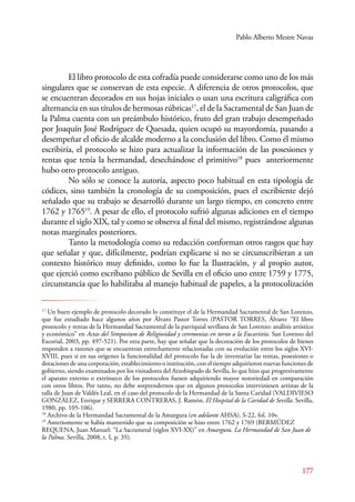Pablo Alberto Mestre Navas 
El libro protocolo de esta cofradía puede considerarse como uno de los más 
singulares que se conservan de esta especie. A diferencia de otros protocolos, que 
se encuentran decorados en sus hojas iniciales o usan una escritura caligráfica con 
alternancia en sus títulos de hermosas rúbricas17, el de la Sacramental de San Juan de 
la Palma cuenta con un preámbulo histórico, fruto del gran trabajo desempeñado 
por Joaquín José Rodríguez de Quesada, quien ocupó su mayordomía, pasando a 
desempeñar el oficio de alcalde moderno a la conclusión del libro. Como él mismo 
escribiría, el protocolo se hizo para actualizar la información de las posesiones y 
rentas que tenía la hermandad, desechándose el primitivo18 pues anteriormente 
hubo otro protocolo antiguo. 
No sólo se conoce la autoría, aspecto poco habitual en esta tipología de 
códices, sino también la cronología de su composición, pues el escribiente dejó 
señalado que su trabajo se desarrolló durante un largo tiempo, en concreto entre 
1762 y 176519. A pesar de ello, el protocolo sufrió algunas adiciones en el tiempo 
durante el siglo XIX, tal y como se observa al final del mismo, registrándose algunas 
notas marginales posteriores. 
Tanto la metodología como su redacción conforman otros rasgos que hay 
que señalar y que, difícilmente, podrían explicarse si no se circunscribieran a un 
contexto histórico muy definido, como lo fue la Ilustración, y al propio autor, 
que ejerció como escribano público de Sevilla en el oficio uno entre 1759 y 1775, 
circunstancia que lo habilitaba al manejo habitual de papeles, a la protocolización 
17 Un buen ejemplo de protocolo decorado lo constituye el de la Hermandad Sacramental de San Lorenzo, 
que fue estudiado hace algunos años por Álvaro Pastor Torres (PASTOR TORRES, Álvaro: “El libro 
protocolo y rentas de la Hermandad Sacramental de la parriquial sevillana de San Lorenzo: análisis artístico 
y económico” en Actas del Simposium de Religiosidad y ceremonias en torno a la Eucaristía. San Lorenzo del 
Escorial, 2003, pp. 497-521). Por otra parte, hay que señalar que la decoración de los protocolos de bienes 
responden a razones que se encuentran estrechamente relacionadas con su evolución entre los siglos XVI-XVIII, 
pues si en sus orígenes la funcionalidad del protocolo fue la de inventariar las rentas, posesiones o 
dotaciones de una corporación, establecimiento o institución, con el tiempo adquirieron nuevas funciones de 
gobierno, siendo examinados por los visitadores del Arzobispado de Sevilla, lo que hizo que progresivamente 
el aparato externo o extrínseco de los protocolos fuesen adquiriendo mayor notoriedad en comparación 
con otros libros. Por tanto, no debe sorprendernos que en algunos protocolos interviniesen artistas de la 
talla de Juan de Valdés Leal, en el caso del protocolo de la Hermandad de la Santa Caridad (VALDIVIESO 
GONZÁLEZ, Enrique y SERERA CONTRERAS, J. Ramón. El Hospital de la Caridad de Sevilla. Sevilla, 
1980, pp. 105-106). 
18 Archivo de la Hermandad Sacramental de la Amargura (en adelante AHSA). S-22, fol. 10v. 
19 Anteriomente se había mantenido que su composición se hizo entre 1762 y 1769 (BERMÚDEZ 
REQUENA, Juan Manuel: “La Sacrametal (siglos XVI-XX)” en Amargura. La Hermandad de San Juan de 
la Palma. Sevilla, 2008, t. I, p. 35). 
177 
 