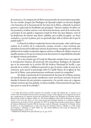 XV Simposio sobre Hermandades de Sevilla y su provincia 
de escrituras y a la composición de libros instrumentales de características parecidas. 
En este sentido, Joaquín José Rodríguez de Quesada empleó un discurso dirigido 
a los hermanos de la Sacramental de San Juan de la Palma, utilizando la primera 
persona y explicando las finalidades que perseguía: “Quisiera explayar mi afecto con 
dar puntuales y verídicas noticias a mis charíssimos hermanos, tanto de la construcción, 
y principios de este sagrado y magestuoso templo de Señor San Juan Baptista, como de 
las fundaciones de nuestras muy ilustres cofradías, pero la falta de papeles, me hacen 
enmudecer, y no tirar la pluma, pero no queriendo dejar todo al silencio diré lo que he 
podido hallar”20. 
178 
La historia la elaboró empleando fuentes documentales, sobre todo las que 
estaban en el archivo de la corporación, aunque recurrió a otras escrituras que 
jalonaban el tenor de los diferentes asientos de posesiones, otorgadas ante escribanos 
públicos de la ciudad, sin desechar algunas crónicas sevillanas de célebres autores en 
aquellos pasajes en los que la inexistencia de documentos le imposibilitaba ahondar 
en algunas noticias particulares. 
No es de extrañar que el Conde de Mejorada mandase hacer una copia de 
la introducción histórica del protocolo del mayordomo Rodríguez de Quesada, 
que se ha conservado en la sección XII del Archivo Municipal de Sevilla, y que 
procede de su archivo y biblioteca personal ya que él mismo estaba al tanto de su 
existencia, pues ejerció el patronazgo sobre la Capilla Mayor de la Iglesia de San 
Juan de la Palma, como posteriormente tendremos ocasión de comprobar21. 
Sin duda, el protocolo de la Sacramental de San Juan de la Palma contiene 
tal cúmulo de datos que puede considerarse como una fuente esencial a la hora de 
abordar la historia de esta primitiva corporación y ha servido como eje a algunos 
trabajos recientes que han paliado, en buena medida, el desconocimiento que hasta 
hace poco se tenía de la cofradía22. 
20 AHSA. S-22, fol. 1r. 
21 A lo largo del presente artículo citaremos este ejemplar, en lugar del original que se conserva en el 
Archivo de la Hermandad Sacramental de la Amargura, porque existen algunas notas marginales de interés 
que complementan las rigurosas noticias del mayordomo Joaquín José Rodríguez de Quesada [Archivo 
Municipal de Sevilla (en adelante AMS). Sec. XII Archivo-Biblioteca del Conde de Mejorada, Ser. Papeles 
Varios, t. I-H, nº21, fol. 222r y ss]. Tal y como apuntó José Velázquez Sánchez en su informe dirigido al 
Ayuntamiento de Sevilla el 30 de septiembre de 1859, los fondos documentales pertenecientes a Miguel 
de Espinosa Maldonado Saavedra Tello de Guzmán, conde de Mejorada y marqués de La Peñuela, fueron 
devueltos a la municipalidad por su hijo Luis Ortiz de Sandoval Chacón y Medina en 1780, siendo 
inventariados y ordenados en 1859 (AMS. Sec. XII Archivo-Biblioteca del Conde de Mejorada, Ser. 
Procurador Mayor, t. I, fol. 1r-2v). 
22 BERMÚDEZ REQUENA, Juan Manuel: op. cit., pp. 33-59. 
 