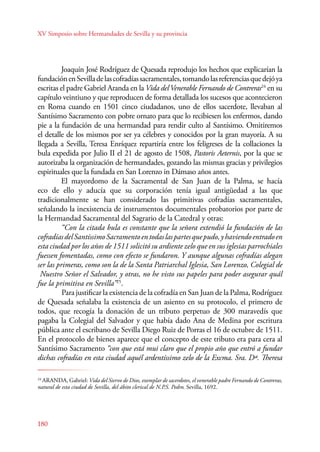 XV Simposio sobre Hermandades de Sevilla y su provincia 
180 
Joaquín José Rodríguez de Quesada reprodujo los hechos que explicarían la 
fundación en Sevilla de las cofradías sacramentales, tomando las referencias que dejó ya 
escritas el padre Gabriel Aranda en la Vida del Venerable Fernando de Contreras24 en su 
capítulo veintiuno y que reproducen de forma detallada los sucesos que acontecieron 
en Roma cuando en 1501 cinco ciudadanos, uno de ellos sacerdote, llevaban al 
Santísimo Sacramento con pobre ornato para que lo recibiesen los enfermos, dando 
pie a la fundación de una hermandad para rendir culto al Santísimo. Omitiremos 
el detalle de los mismos por ser ya célebres y conocidos por la gran mayoría. A su 
llegada a Sevilla, Teresa Enríquez repartiría entre los feligreses de la collaciones la 
bula expedida por Julio II el 21 de agosto de 1508, Pastoris Aeternis, por la que se 
autorizaba la organización de hermandades, gozando las mismas gracias y privilegios 
espirituales que la fundada en San Lorenzo in Dámaso años antes. 
El mayordomo de la Sacramental de San Juan de la Palma, se hacía 
eco de ello y aducía que su corporación tenía igual antigüedad a las que 
tradicionalmente se han considerado las primitivas cofradías sacramentales, 
señalando la inexistencia de instrumentos documentales probatorios por parte de 
la Hermandad Sacramental del Sagrario de la Catedral y otras: 
“Con la citada bula es constante que la señora extendió la fundación de las 
cofradías del Santíssimo Sacramento en todas las partes que pudo, y haviendo entrado en 
esta ciudad por los años de 1511 solicitó su ardiente zelo que en sus iglesias parrochiales 
fuessen fomentadas, como con efecto se fundaron. Y aunque algunas cofradías alegan 
ser las primeras, como son la de la Santa Patriarchal Iglesia, San Lorenzo, Colegial de 
Nuestro Señor el Salvador, y otras, no he visto sus papeles para poder asegurar quál 
fue la primitiva en Sevilla”25. 
Para justificar la existencia de la cofradía en San Juan de la Palma, Rodríguez 
de Quesada señalaba la existencia de un asiento en su protocolo, el primero de 
todos, que recogía la donación de un tributo perpetuo de 300 maravedís que 
pagaba la Colegial del Salvador y que había dado Ana de Medina por escritura 
pública ante el escribano de Sevilla Diego Ruiz de Porras el 16 de octubre de 1511. 
En el protocolo de bienes aparece que el concepto de este tributo era para cera al 
Santísimo Sacramento “con que está mui claro que el propio año que entró a fundar 
dichas cofradías en esta ciudad aquél ardentíssimo zelo de la Excma. Sra. Dª. Theresa 
24 ARANDA, Gabriel: Vida del Siervo de Dios, exemplar de sacerdotes, el venerable padre Fernando de Contreras, 
natural de esta ciudad de Sevilla, del ábito clerical de N.P.S. Pedro. Sevilla, 1692. 
 