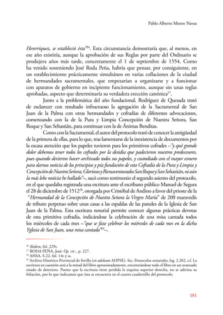 Pablo Alberto Mestre Navas 
Henrríquez, se estableció ésta”26. Esta circunstancia demostraría que, al menos, en 
ese año existiría, aunque la aprobación de sus Reglas por parte del Ordinario se 
produjera años más tarde, concretamente el 1 de septiembre de 1554. Como 
ha venido sosteniendo José Roda Peña, habría que pensar, por consiguiente, en 
un establecimiento prácticamente simultáneo en varias collaciones de la ciudad 
de hermandades sacramentales, que empezarían a organizarse y a funcionar 
con aparatos de gobierno en incipiente funcionamiento, aunque sin unas reglas 
aprobadas, aspecto que determinaría su verdadera erección canónica27. 
Junto a la problemática del año fundacional, Rodríguez de Quesada trató 
de esclarecer con resultado infructuoso la agregación de la Sacramental de San 
Juan de la Palma con otras hermandades y cofradías de diferentes advocaciones, 
comenzando con la de la Pura y Limpia Concepción de Nuestra Señora, San 
Roque y San Sebastián, para continuar con la de Ánimas Benditas. 
Como con la Sacramental, el autor del protocolo trató de conocer la antigüedad 
de la primera de ellas, para lo que, tras lamentarse de la inexistencia de documentos por 
la escasa atención que los papeles tuvieron para los primitivos cofrades –“y qué grande 
dolor debemos tener todos los cofrades por la desidia que padecieron nuestros predecesores, 
pues quando devieron haver archivado todos sus papeles, y custodiado con el mayor esmero 
para darnos noticia de los principios y pía fundación de esta Cofradía de la Pura y Limpia y 
Concepción de Nuestra Señora, Gloriosos y Bienaventurados San Roque y San Sebastián, ni aún 
la más lebe noticia he hallado”–, sacó como testimonio el segundo asiento del protocolo, 
en el que quedaba registrada una escritura ante el escribano público Manuel de Segura 
el 28 de diciembre de 151228, otorgada por Cristóbal de Andino a favor del prioste de la 
“Hermandad de la Concepción de Nuestra Señora la Virgen María” de 200 maravedís 
de tributo perpetuo sobre unas casas a las espaldas de las paredes de la Iglesia de San 
Juan de la Palma. Esta escritura notarial permite conocer algunas prácticas devotas 
de esta primitiva cofradía, indicándose la celebración de una misa cantada todos 
los miércoles de cada mes –“que se faze çelebrar los miércoles de cada mes en la dicha 
Yglesia de San Juan, una misa cantada”29–. 
26 Ibídem, fol. 229r. 
27 RODA PEÑA, José: Op. cit.., p. 227. 
28 AHSA. S-22, fol. 14r y ss. 
29 Archivo Histórico Provincial de Sevilla (en adelante AHPSE). Sec. Protocolos notariales, leg. 2.202, s.f. La 
escritura en cuestión está a la mitad del libro aproximadamente, encontrándose todo el libro en un avanzado 
estado de deterioro. Puesto que la escritura tiene perdida la esquina superior derecha, no se adivina su 
foliación, por lo que indicamos que ésta se encuentra en el cuarto cuadernillo del protocolo. 
181 
 