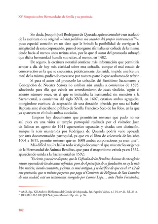 XV Simposio sobre Hermandades de Sevilla y su provincia 
182 
Sin duda, Joaquín José Rodríguez de Quesada, quien consultó o un traslado 
de la escritura o su original –“estas palabras son sacadas del propio instrumento”30–, 
puso especial atención en un dato que le brindó la posibilidad de averiguar la 
antigüedad de esta corporación, pues el otorgante afirmaba ser cofrade de la misma 
desde hacía al menos unos treinta años, por lo que el autor del protocolo subrayó 
que dicha hermandad hundía sus raíces, al menos, en 1482. 
De seguro, la escritura notarial contiene más información que permitiría 
arrojar a día de hoy más claridad sobre esta cofradía, aunque el mal estado de 
conservación en la que se encuentra, prácticamente destruida, impide una lectura 
total de la misma, pudiendo rescatarse por nuestra parte lo que acabamos de referir. 
Si para el autor del protocolo las cofradías del Santísimo Sacramento y 
Concepción de Nuestra Señora no estaban aún unidas a comienzos de 1593, 
aduciendo para ello que existía un arrendamiento de casas vitalicio, según el 
asiento número once, en el que se intitulaba la hermandad sin mención a la 
Sacramental, a comienzos del siglo XVII, en 1607, estarían ambas agregadas, 
otorgándose escritura de aceptación de una dotación ofrecida por una tal Isabel 
Baptista ante el escribano público de Sevilla Francisco Seco de los Ríos, en la que 
ya aparecen en el título ambas asociadas. 
Empero hay documentos que permitirían sostener que pudo no ser 
así, pues en una visita al templo parroquial realizada por el visitador Juan 
de Salinas en agosto de 1611 aparecerían separadas y citadas con distinción, 
aunque la tesis mantenida por Rodríguez de Quesada podría verse apoyada 
por otra documentación parroquial, ya que en el libro de colecturía de los años 
1604 a 1611, permite sostener que en 1608 ambas corporaciones ya eran una31. 
Más difícil resulta hallar todo vestigio documental que muestre los orígenes 
de la Hermandad de Ánimas Benditas, que para el mayordomo existía ya en 1532, 
apareciendo unida a la Sacramental en 1592: 
“Es cierto, y no tiene disputa, que la Cofradía de las Benditas Ánimas de esta iglesia 
estuvo separada de las dos antes referidas, pero de el principio de su fundación no ay la más 
lebe noticia, siendo constante, y cierto, es mui antigua, y se berifica de que en el nº 12 de 
este protocolo, que es tributo perpetuo que paga el Convento de Religiosas de San Leandro 
de esta ciudad, está un testamento, otorgado por Leonor Lópe… ante Pedro Fernández, 
30 AMS. Sec. XII Archivo-Biblioteca del Conde de Mejorada, Ser. Papeles Varios, t. I-H, nº 21, fol. 231r. 
31 BERMÚDEZ REQUENA, Juan Manuel: Op. cit., p. 36. 
 