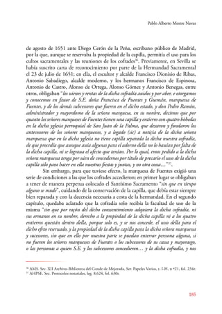 Pablo Alberto Mestre Navas 
de agosto de 1651 ante Diego Cerón de la Peña, escribano público de Madrid, 
por la que, aunque se reservaba la propiedad de la capilla, permitía el uso para los 
cultos sacramentales y las reuniones de los cofrades36. Previamente, en Sevilla se 
había suscrito carta de reconocimiento por parte de la Hermandad Sacramental 
el 23 de julio de 1651; en ella, el escultor y alcalde Francisco Dionisio de Ribas, 
Antonio Sabadiego, alcalde moderno, y los hermanos Francisco de Espinosa, 
Antonio de Castro, Alonso de Ortega, Alonso Gómez y Antonio Benegas, entre 
otros, obligaban “los uienes y rentas de la dicha cofradía auidos y por aber, e otorgamos 
y conocemos en fauor de S.E. doña Francisca de Fuentes y Gusmán, marquessa de 
Fuentes, y de los demás subcessores que fueren en el dicho estado, y don Pedro Ramón, 
administrador y mayordomo de la señora marquesa, en su nonbre, decimos que por 
quanto los señores marqueses de Fuentes tienen una capilla y entierro con quatro bóbedas 
en la dicha yglesia perroquial de San Juan de la Palma, que dexaron y fundaron los 
antecessores de los señores marquesses, y a legado (sic) a notiçia de la dicha señora 
marquessa que en la dicha yglesia no tiene capilla separada la dicha nuestra cofradía, 
de que procedía que aunque auía algunas para el adorno della no lo hauían por falta de 
la dicha capilla, ni se lograua el afecto que tenían. Por lo qual, emos pedido a la dicha 
señora marquessa tenga por uien de concedernos por título de precario el usso de la dicha 
capilla sólo para hacer en ella nuestras fiestas y juntas, y no otra cossa…”37. 
Sin embargo, para que tuviese efecto, la marquesa de Fuentes exigió una 
serie de condiciones a las que los cofrades accedieron; en primer lugar se obligaban 
a tener de manera perpetua colocado el Santísimo Sacramento “sin que en tienpo 
alguno se mude”, cuidando de la conservación de la capilla, que debía estar siempre 
bien reparada y con la decencia necesaria a costa de la hermandad. En el segundo 
capítulo, quedaba aclarado que la cofradía solo recibía la facultad de uso de la 
misma “sin que por raçón del dicho conssentimiento adquiera la dicha cofradía, ni 
sus ermanos en su nonbre, derecho a la propiedad de la dicha capilla ni a los quatro 
entierros questán dentro della, porque solo es, y se nos concede, el usso della para el 
dicho efeto reseruado, y la propiedad de la dicha capilla para la dicha señora marquessa 
y sucessores, sin que en ello por nuestra parte se puedan enterrar perssona alguna, si 
no fueren los señores marquesses de Fuentes o los subcessores de su cassa y mayorasgo, 
o las perssonas a quien S.E. y los subcessores concedieren… y la dicha cofradía, y nos 
36 AMS. Sec. XII Archivo-Biblioteca del Conde de Mejorada, Ser. Papeles Varios, t. I-H, n º21, fol. 234r. 
37 AHPSE. Sec. Protocolos notariales, leg. 8.624, fol. 630r. 
185 
 