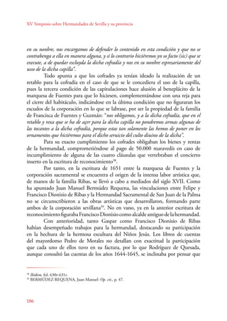XV Simposio sobre Hermandades de Sevilla y su provincia 
en su nonbre, nos encargamos de defender lo contenido en esta condición y que no se 
contrabenga a ella en manera alguna, y si lo contrario hiciéremos yn so facto (sic) que se 
execute, a de quedar escluyda la dicha cofradía y nos en su nonbre espresariamente del 
usso de la dicha capilla”. 
186 
Todo apunta a que los cofrades ya tenían ideado la realización de un 
retablo para la cofradía en el caso de que se le concediera el uso de la capilla, 
pues la tercera condición de las capitulaciones hace alusión al beneplácito de la 
marquesa de Fuentes para que lo hiciesen, complementándose con una reja para 
el cierre del habitáculo, indicándose en la última condición que no figuraran los 
escudos de la corporación en lo que se labrase, por ser la propiedad de la familia 
de Francisca de Fuentes y Guzmán: “nos obligamos, y a la dicha cofradía, que en el 
retablo y rexa que se ha de açer para la dicha capilla no pondremos armas algunas de 
las tocantes a la dicha cofradía, porque estas tan solamente las hemos de poner en los 
ornamentos que hiciéremos para el dicho seruicio del culto diuino de la dicha”. 
Para su exacto cumplimiento los cofrades obligaban los bienes y rentas 
de la hermandad, comprometiéndose al pago de 50.000 maravedís en caso de 
incumplimiento de alguna de las cuatro cláusulas que vertebraban el concierto 
inserto en la escritura de reconocimiento38. 
Por tanto, en la escritura de 1651 entre la marquesa de Fuentes y la 
corporación sacramental se encuentra el origen de la intensa labor artística que, 
de manos de la familia Ribas, se llevó a cabo a mediados del siglo XVII. Como 
ha apuntado Juan Manuel Bermúdez Requena, las vinculaciones entre Felipe y 
Francisco Dionisio de Ribas y la Hermandad Sacramental de San Juan de la Palma 
no se circunscribieron a las obras artísticas que desarrollaron, formando parte 
ambos de la corporación sevillana39. No en vano, ya en la anterior escritura de 
reconocimiento figuraba Francisco Dionisio como alcalde antiguo de la hermandad. 
Con anterioridad, tanto Gaspar como Francisco Dionisio de Ribas 
habían desempeñado trabajos para la hermandad, destacando su participación 
en la hechura de la hermosa escultura del Niños Jesús. Los libros de cuentas 
del mayordomo Pedro de Morales no detallan con exactitud la participación 
que cada uno de ellos tuvo en su factura, por lo que Rodríguez de Quesada, 
aunque consultó las cuentas de los años 1644-1645, se inclinaba por pensar que 
38 Ibídem, fol. 630r-631r. 
39 BERMÚDEZ REQUENA, Juan Manuel: Op. cit., p. 47. 
 