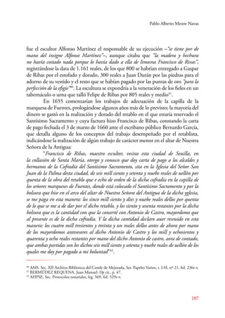 Pablo Alberto Mestre Navas 
fue el escultor Alfonso Martínez el responsable de su ejecución –“se tiene por de 
mano del insigne Alfonso Martínez”–, aunque citaba que “la madera y hechura 
no havía costado nada porque lo havía dado a ella de limosna Francisco de Rivas”, 
registrándose la data de 1.161 reales, de los que 800 se habrían entregado a Gaspar 
de Ribas por el estofado y dorado, 300 reales a Juan Durán por las piedras para el 
adorno de su vestido y el resto que se habían pagado por las puntas de oro “para la 
perfección de la efigie”40. La escultura se expondría a la veneración de los fieles en un 
tabernáculo o urna que talló Felipe de Ribas por 805 reales y medio41. 
E n 1655 comenzarían los trabajos de adecuación de la capilla de la 
marquesa de Fuentes, prologándose algunos años más de lo previsto; la mayoría del 
dinero se gastó en la realización y dorado del retablo en el que estaría reservado el 
Santísimo Sacramento y cuya factura hizo Francisco de Ribas, constando la carta 
de pago fechada el 3 de marzo de 1660 ante el escribano público Bernardo García, 
que detalla alguno de los conceptos del trabajo desempeñado por el retablista, 
indicándose la realización de algún trabajo de carácter menor en el altar de Nuestra 
Señora de la Antigua: 
“Francisco de Ribas, maestro escultor, vesino esta ciudad de Seuilla, en 
la collasión de Santa María, otorgo y conosco que doy carta de pago a los alcaldes y 
hermanos de la Cofradía del Santísimo Sacramento, sita en la Iglesia del Señor San 
Juan de la Palma desta ciudad, de seis mill siento y setenta y nuebe reales de uellón por 
quenta de la obra del retablo que e echo de orden de la dicha cofradía en la capilla de 
los señores marqueses de Fuentes, donde está colocado el Santísimo Sacramento y por la 
bolsura que hise en el arco del altar de Nuestra Señora del Antigua de la dicha yglesia, 
se me paga en esta manera: los sinco mill siento y dies y nuebe reales dellos por quenta 
de lo que se me a de dar por el dicho retablo, y los siento y sesenta restantes por la dicha 
bolsura que es la cantidad con que la conserté con Antonio de Castro, mayordomo que 
al presente es de la dicha cofradía. Y la dicha cantidad declaro auer reseuido en esta 
manera: los cuatro mill tresientos y treinta y un reales dellos antes de ahora por mano 
de los mayordomos antesesores al dicho Antonio de Castro y los mill y ochosientos y 
quarenta y ocho reales restantes por mano del dicho Antonio de castro, aora de contado, 
que ambas partidas son los dichos seis mill siento y setenta y nuebe reales de uellón de los 
quales me doy por pagado a mi boluntad”42. 
40 AMS. Sec. XII Archivo-Biblioteca del Conde de Mejorada, Ser. Papeles Varios, t. I-H, nº 21, fol. 236r-v. 
41 BERMÚDEZ REQUENA, Juan Manuel: Op cit., p. 47. 
42 AHPSE. Sec. Protocolos notariales, leg. 569, fol. 529r-v. 
187 
 