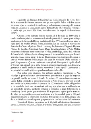 XV Simposio sobre Hermandades de Sevilla y su provincia 
188 
Siguiendo las cláusulas de la escritura de reconocimiento de 1651 a favor 
de la marquesa de Fuentes, sabemos que ya por aquellas fechas se había ideado 
poner una reja a la entrada de la capilla, cuya realización estuvo a cargo del maestro 
cerrajero Marcos de la Cruz, quien recibió de la cofradía 4.878 reales de vellón por 
la citada reja, que pesó 1.356 libras, librándose carta de pago el 22 de marzo de 
166043. 
Gracias a otra escritura notarial suscrita el 2 de mayo de 1660 ante el 
citado escribano público, conocemos de dónde procedió el capital para sufragar 
las obras que la hermandad hizo a mediados del siglo XVII, especialmente las de la 
reja y parte del retablo. De esta forma, el alcalde Juan de Valencia, el mayordomo 
Antonio de Castro, el prioste Tomé Lorenzo y los hermanos Diego de Herrera, 
Nicolás del Bustillo, Antonio de Suero, Diego de Málaga Solano o Pedro Millán, 
entre otros, declararon haber recibido en 1658 de Ana Hidalgo, vecina de la collación 
de Santa María, 3.880 reales de vellón para que la hermandad se encargase de decir 
una misa rezada por su alma y la de sus difuntos todos los domingos del año en el 
altar de Nuestra Señora de la Antigua a las doce del mediodía. Dicha cantidad se 
gastó íntegramente –“y se an combertido en la reja de hierro para la capilla, donde 
al presente está colocado en la dicha iglesia el Santísimo Sacramento, y lo demás se a 
gastado en el retablo nuebo que estamos hasiendo en la dicha capilla”–, careciendo la 
hermandad de caudal suficiente para la conclusión del retablo. 
Para paliar esta situación, los cofrades apelaron nuevamente a Ana 
Hidalgo, a quien solicitaron otro desembolso para efectuar el pago del segundo 
cuerpo del retablo, así como el dorado del mismo. El mayordomo Antonio de 
Castro había solicitado la preceptiva licencia a Pedro Muñoz, provisor general, 
para recibir de la patrocinadora la cantidad de 2.720 reales de vellón, obligándose 
la hermandad a decir una memoria de treinta y seis misas que se celebrarían en 
las festividades del año, quedando obligada la cofradía a la paga de la limosna al 
sacerdote y demás gastos que ocasionaba. El mayordomo argüía que la memoria 
de misas no supondría gastos extraordinarios a la hermandad, pues la feligresía 
frecuentaba mucho la celebración en el altar de Nuestra Señora de la Antigua a las 
doce, pudiéndose costear los gastos que producirían con las dádivas de los devotos: 
“Antonio de Castro, mayordomo de la Cofradía del Santísimo Sacramento, 
sita en la parrochia de Señor San Juan de la Palma desta çiudad, digo que habiéndose 
43 Ibídem, fol. 540r. 
 