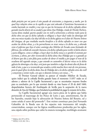 Pablo Alberto Mestre Navas 
dado petiçión por mi parte el año pasado de seiscienttos y cinquenta y nuebe, por la 
qual hiçe relaçión cómo en la capilla en que está colocado el Santísimo Sacramento se 
estaba haçiendo vn retablo y vna reja en que los hermanos de la dicha cofradía abían 
gastado mucho dinero de su caudal y que doña Ana Hidalgo, viuda de Nicolás Pacheco, 
veçina desta ciudad, quería ayudar con res mill y ochocientos y ochenta reales para la 
dicha obra con que la dicha cofradía se obligasse a haçer deçir todos los domingos del 
año vna missa reçada a las doçe del día en la dicha yglesia en el altar de Nuestra Señora 
del Antigua, de que resultaba mucho beneficio a la dicha cofradía en tener con que 
acabar las dichas obras, y a los parrochianos en tener missa a la dicha ora, y abiendo 
visto el ynforme que hiço el señor canónigo don Melchor de Escuda como bisittador de 
fábricas, fue serbido de conceder lizencia a la dicha cofradía para recibir el dicho dinero 
y para obligarse, como se obligó, a haçer deçir la dicha missa y se aprobó el contrato por 
escritura, y ahora, por aber reconocido la dicha doña Ana Hidalgo que se a gastado ya 
el dinero que dio y aún falta para acabar de dorar el retablo y por pagar el resto de la 
escultura del segundo cuerpo, y que estando en costumbre el decirse missa en la dicha 
yglessia los domingos a las doçe, será justo que también se diga los demás días de fiesta de 
todo el año, y que se a reconocido que acuden a oirla muchas beces más de cien personas, 
para lo qual ofrece la dicha doña Ana de Hidalgo dar a la dicha cofradía otros dos mill 
y seteçientos y veinte reales, con que se dotarán treinta y seis misas…”44. 
E l Provisor General solicitó su parecer al visitador Melchor de Escuda, 
quien indicó que la cofradía llevaba gastado hasta el momento 11.057 reales en el 
adorno y aderezo de la Capilla Sacramental y que se necesitarían mayores fondos 
para su conclusión, por lo que terminó dando su visto bueno el 20 de abril 1660, 
despachándose licencia del Arzobispado de Sevilla para la aceptación de la nueva 
dotación de Ana de Hidalgo, que brindaría la posibilidad de pagar lo restante de la obra. 
La Capilla Sacramental agregó una nueva pieza de la iglesia que había 
pertenecido al mayorazgo de los Ponce de León y que, anteriormente, fue de 
los Saavedra, estando bajo la advocación de Nuestra Señora del Rosario, tal y 
como señala el autor del protocolo45. Este recinto constituye para José Fernando 
Gabardón de la Banda uno de los espacios más interesantes del templo, 
conservándose, aunque con las lógicas modificaciones producidas por los siglos, 
una cúpula sobre pechina que cubre la estancia rectangular, morfología arcaizante 
189 
44 Ibídem, fol. 871v-872v. 
45 AHSA. S-22, fol. 13r-v. 
 