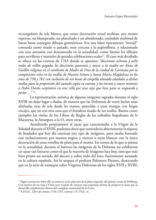 Antonio López Hernández 
rectangulares de tela blanca, que como decoración anual recibían, por manos 
expertas, un blanqueado, un planchado y un almidonado, creándole multitud de 
líneas hasta conseguir dibujos geométricos. Era una labor típicamente “monjil” 
conocida como rizado o auñado, muy cercana a la papiroflexia, y relacionado 
con una artesanía casi desconocida en la actualidad, como fueron los dibujos 
para servilletas y manteles de grandes celebraciones reales11. El caso más detallado 
se ofrece en las cuentas de 1763 donde se apuntan: “doscientos ochenta y ocho 
reales de vellón pagados los doscientos quarenta y nueve a la madre sor Anna de 
Guillén religiosa en el combento de Madre de Dios de la ciudad de Carmona por la 
composición echa en las toallas de Nuestra Señora y Santa María Magdalena en los 
años de 758 y 761 con inclusión de seis baras de estopilla olanada añadidas a dichas 
toallas para la proporción del auñado según su cuenta; y los treinta y nueve restantes 
a Pedro Durán carpintero en esta villa por una caja que hizo para su resguardo y 
portes…” 12. 
La representación artística de algunas imágenes sagradas durante el siglo 
XVIII no dejar lugar a dudas, de manera que las Dolorosas de vestir lucían unas 
abultadas tiras de tela desde las manos, parecidas a unas mangas con largos 
encajes, que no son otra cosa que el frondoso rizado de sus toallas. Basten como 
ejemplos las vitelas de los Libros de Reglas de las cofradías hispalenses de la 
Macarena, la Amargura o la O, entre otras. 
Atendiendo propiamente al ajuar que caracterizaba a la Virgen de la 
Soledad durante el XVIII, podemos decir que contradecía abiertamente la riqueza 
de bordados que hoy día ostentan este tipo de imágenes, pues estaba formado 
casi exclusivamente por mantos negros y túnicas o sayas blancas con la única 
decoración de unas estrellas de plata para el manto. En contra de lo que se piensa 
en la actualidad, durante el barroco las imágenes de la Dolorosa no exhibieron 
un ajuar tan fastuoso como el que la mayoría de imágenes luce hoy, sino que más 
bien primó un sentido del decoro y sobre todo del luto, fuertemente asentado 
en la cultura española. Así lo asegura el profesor Palomero Páramo, destacando 
que en la serie de estampas sobre Vírgenes Dolorosas de los siglos XVII y XVIII, 
11 Algún testimonio sobre ello se conserva en la colección de la plata imperial, del palacio vienés de Hofburg, 
Con motivo de un viaje a Viena tuve ocasión de conocer esas exquisitas formas de preparar la mesa que se 
desarrolló ampliamente dentro del complejo ceremonial de la Corte. 
12 A.H.S.C. Libro de cuentas 1734-1797, cuentas 1-V-1763, s.f. 
19 
 